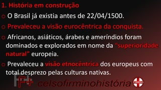 o O Brasil já existia antes de 22/04/1500.
o Prevaleceu a visão eurocêntrica da conquista.
o Africanos, asiáticos, árabes e ameríndios foram
dominados e explorados em nome da
europeia.
o Prevaleceu a dos europeus com
total desprezo pelas culturas nativas.
 