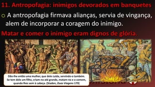 o A antropofagia firmava alianças, servia de vingança,
alem de incorporar a coragem do inimigo.
Dão-lhe então uma mulher, que dele cuida, servindo-o também.
Se tem dele um filho, criam-no até grande, matam-no e o comem,
quando lhes vem à cabeça. (Staden, Duas Viagens 179)
 