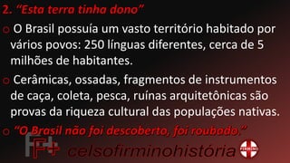o O Brasil possuía um vasto território habitado por
vários povos: 250 línguas diferentes, cerca de 5
milhões de habitantes.
o Cerâmicas, ossadas, fragmentos de instrumentos
de caça, coleta, pesca, ruínas arquitetônicas são
provas da riqueza cultural das populações nativas.
o
 