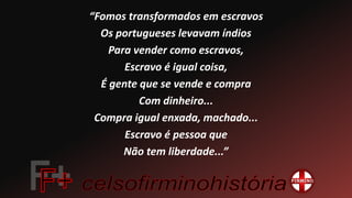 “Fomos transformados em escravos
Os portugueses levavam índios
Para vender como escravos,
Escravo é igual coisa,
É gente que se vende e compra
Com dinheiro...
Compra igual enxada, machado...
Escravo é pessoa que
Não tem liberdade...”
 