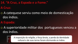 o A catequese serviu como meio de domesticação
dos índios.
o A superioridade militar dos portugueses venceu a
dos índios.
A imposição da religião, a força bruta, a perda da identidade
cultural e de suas terras foram dizimando os índios.
 