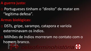 o Portugueses tinham o “direito” de matar em
“legítima defesa”.
o DSTs, gripe, sarampo, catapora e varíola
exterminavam os índios.
o Milhões de índios morreram no contato com o
homem branco.
 