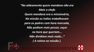 “No aldeamento quem mandava não era
Mais o chefe
Quem mandava era o missionário,
Na missão os índios trabalhavam
para os padres com hora marcada,
Não podiam mais pescar, caçar
na hora que queriam...
Não dividiam mais nada...”
( A rotina na missão ).
 