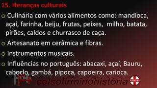 o Culinária com vários alimentos como: mandioca,
açaí, farinha, beiju, frutas, peixes, milho, batata,
pirões, caldos e churrasco de caça.
o Artesanato em cerâmica e fibras.
o Instrumentos musicais.
o Influências no português: abacaxi, açaí, Bauru,
caboclo, gambá, pipoca, capoeira, carioca.
 