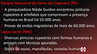 o A pesquisadora Niède Guidon encontrou pinturas
rupestres e artefatos que comprovam a presença
humana no Brasil há 50.000 anos.
o Provas de ondas migratórias de mais de 60.000 anos.
o Diversas pinturas rupestres com formas humanas e
animais com técnicas apuradas.
o Sinais de ossos, mandíbulas, costelas humanos.
 