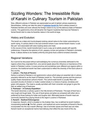 Sizzling Wonders: The Irresistible Role
of Karahi in Culinary Tourism in Pakistan
Now, different cultures in Pakistan are appreciated as part of global culinary experience.
Nevertheless, nothing can take the place of pakistan karahi bc that is always present in
Pakistani families and even attracts the foreign visitors to try out the delicious taste of Pakistani
cuisine. This gastronomy drive will decipher the fragrant mysteries that have led Pakistan’s
famed Karahi dish to raise its Karahibc status in the world at large.
History and Evolution:
The karahi as a deep and round-shaped cooking utensil native to the Indian subcontinent is
worth noting. A culinary blend in the sub-continent where it was named Karahi means “a wok
like pan” and associated with slow roasting stews and meat.
In the course of time, karahi transformed in such a way as to satisfy people with specific
preferences. It became the epitome of rich, peppery curries and gravies in Pakistan’s domestic
foods. It allows dishes to be heated uniformly and gives food a distinct smoked character.
Regional Variations:
As it cannot be discussed without acknowledging the numerous diversities attributed to the
regions where they originated from, one cannot speak about the influence or importance of the
karahi in Pakistani cuisine. In every province and sometimes even different sub regions within a
province, the traditional karahi has been customized to reflect the diversity of the food culture in
this country.
1. Lahore – The Hub of Flavors:
Karhai is central to Pakistan’s rich gastronomic culture which plays an essential role in Lahore,
popularly referred to as the heart of Pakistan karahi bc. The aromatic gravies and the premium
quality meats characterize Lahore’s Karahi. The Lahore-style karahi is usually filled with
succulent chunks of chicken or mutton cooked slowly in a mixture of spices, tomatoes and
green chili peppers. The meal is usually sprinkled with fresh coriander and ginger to give the
dish an added zing of freshness.
2. Peshawar – A Culinary Expedition:
The karahi becomes a culinary quest in the hilly terrains of Peshawar. This type of food has a
very rough and tough taste. The use of local spices and ghee as compared with other oils is
preferred by those looking for hotter and tougher dish. Marinated pieces of karahi meat are
commonly stacked thus paying tribute to the region’s cuisine in Peshawar.
3. Karachi – Seafood Extravaganza:
In response, Karachi, which is located on the Arabian Sea, has re-defined its karahi tradition,
incorporating seafood.� The fish, prawns, and seafood are some examples of Karachi’s flavors
incorporated into the city’s karahi offerings. Use of aromatic spices and fresh sea cat make
Karachi karahi an exceptional marine food delicacy that reflect the sea mood of the city.
 