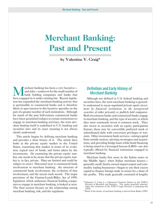 Merchant Banking: Past and Present




                            Merchant Banking:
                             Past and Present
                                          by Valentine V. Craig*




M
           erchant banking has been a very lucrative—              Definition and Early History of
           and risky—endeavor for the small number of
           bank holding companies and banks that                    Merchant Banking
have engaged in it under existing law. Recent legisla-             Although not defined in U.S. federal banking and
tion has expanded the merchant-banking activity that            securities laws, the term merchant banking is general-
is permissible to commercial banks and is therefore             ly understood to mean negotiated private equity invest-
likely to spur interest in this lucrative specialty on the      ment by financial institutions in the unregistered
part of a greater number of such institutions. Although         securities of either privately or publicly held companies.
for much of the past half-century commercial banks              Both investment banks and commercial banks engage
have been permitted (subject to certain restrictions) to        in merchant banking, and the type of security in which
engage in merchant-banking activities, the term mer-            they most commonly invest is common stock. They
chant banking itself is undefined in U.S. banking and           also invest in securities with an equity participation
securities laws and its exact meaning is not always             feature; these may be convertible preferred stock or
clearly understood.                                             subordinated debt with conversion privileges or war-
   This article begins by defining merchant banking             rants. Other investment bank services—raising capital
and provides a short history of it. The article then            from outside sources, advising on mergers and acquisi-
looks at the private equity market in the United                tions, and providing bridge loans while bond financing
States, examining that market in terms of its evolu-            is being raised in a leveraged buyout (LBO)—are also
tion, typical uses of funds, and forms taken by the             typically offered by financial institutions engaged in
investments. (In examining the private equity mar-              merchant banking.
ket, one needs to be aware that the private equity mar-            Merchant banks first arose in the Italian states in
ket is, in fact, private. Data are limited and could be         the Middle Ages,1 when Italian merchant houses—
subject to error.) Discussed next is commercial bank            generally small, family-owned import-export and com-
involvement in merchant banking: the structure of               modity trading businesses—began to use their excess
commercial bank involvement, the evolution of that              capital to finance foreign trade in return for a share of
involvement, and the recent track record. The major             the profits. This trade generally consisted of lengthy
provisions of the Gramm-Leach-Bliley Act of 1999,
legislation which authorizes financial holding compa-           * Valentine V. Craig is a Chartered Financial Analyst in the FDIC’s
nies to engage in merchant banking, is looked at next.            Division of Research and Statistics. The author gratefully acknowl-
                                                                  edges the comments of the FDIC’s Legal Division in preparing this
The final section focuses on the relationship among               article.
merchant banking, risk, and the regulators.                     1 Much of the history of merchant banking is derived from Banks (1999).




                                                                                                                                          29
 