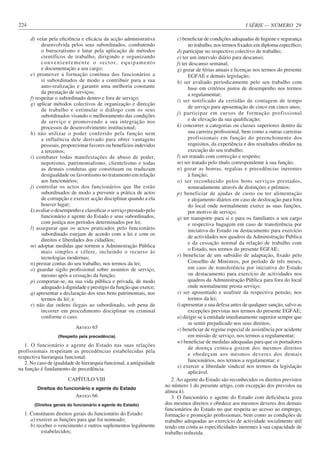 I SÉRIE — NÚMERO 29
224
d) velar pela eficiência e eficácia da acção administrativa
desenvolvida pelos seus subordinados, combatendo
o burocratismo e lutar pela aplicação de métodos
científicos de trabalho, dirigindo e organizando
convenientemente o sector, equipamento
e documentação a seu cargo;
e) promover a formação contínua dos funcionários a
si subordinados de modo a contribuir para a sua
auto-realização e garantir uma melhoria constante
da prestação de serviços;
f) respeitar o subordinado dentro e fora de serviço;
g) aplicar métodos colectivos de organização e direcção
de trabalho e estimular o diálogo com os seus
subordinados visando o melhoramento das condições
de serviço e promovendo a sua integração nos
processos de desenvolvimento institucional;
h) não utilizar o poder conferido pela função nem
a influência dele derivado para obter vantagens
pessoais, proporcionar favores ou benefícios indevidos
a terceiros;
i) combater todas manifestações de abuso de poder,
nepotismo, patrimonialismo, clientelismo e todas
as demais condutas que constituam ou traduzam
desigualdade ou favoritismo no tratamento em relação
aos funcionários;
j) controlar os actos dos funcionários que lhe estão
subordinados de modo a prevenir a prática de actos
de corrupção e exercer acção disciplinar quando a ela
houver lugar;
k) avaliar o desempenho e classificar o serviço prestado pelo
funcionário e agente do Estado e seus subordinados,
com justiça nos períodos determinados por lei;
l) assegurar que os actos praticados pelo funcionário
subordinado estejam de acordo com a lei e com os
direitos e liberdades dos cidadãos;
m) adoptar medidas que tornem a Administração Pública
mais simples e célere, incluindo o recurso às
tecnologias modernas;
n) prestar contas do seu trabalho, nos termos da lei;
o) guardar sigilo profissional sobre assuntos de serviço,
mesmo após a cessação da função;
p) comportar-se, na sua vida pública e privada, de modo
adequado à dignidade e prestígio da função que exerce;
q) apresentar a declaração dos seus bens patrimoniais, nos
termos da lei; e
r) não dar ordens ilegais ao subordinado, sob pena de
incorrer em procedimento disciplinar ou criminal
conforme o caso.
ARTIGO 65
(Respeito pela precedência)
1. O funcionário e agente do Estado nas suas relações
profissionais respeitam as precedências estabelecidas pela
respectiva hierarquia funcional.
2. No caso de igualdade de hierarquia funcional, a antiguidade
na função é fundamento de precedência.
CAPÍTULO VIII
Direitos do funcionário e agente do Estado
ARTIGO 66
(Direitos gerais do funcionário e agente do Estado)
1. Constituem direitos gerais do funcionário do Estado:
a) exercer as funções para que foi nomeado;
b) receber o vencimento e outros suplementos legalmente
estabelecidos;
c) beneficiar de condições adequadas de higiene e segurança
no trabalho, nos termos fixados em diploma específico;
d) participar no respectivo colectivo de trabalho;
e) ter um intervalo diário para descanso;
f) ter descanso semanal;
g) gozar de férias anuais e licenças nos termos do presente
EGFAE e demais legislação;
h) ser avaliado periodicamente pelo seu trabalho com
base em critérios justos de desempenho nos termos
a regulamentar;
i) ser notificado da certidão de contagem de tempo
de serviço para aposentação de cinco em cinco anos;
j) participar em cursos de formação profissional
e de elevação da sua qualificação;
k) concorrer a categorias ou classes superiores dentro da
sua carreira profissional, bem como a outras carreiras
profissionais em função do preenchimento dos
requisitos, da experiência e dos resultados obtidos na
execução do seu trabalho;
l) ser tratado com correcção e respeito;
m) ser tratado pelo título correspondente à sua função;
n) gozar as honras, regalias e precedências inerentes
à função;
o) ser reconhecido pelos bons serviços prestados,
nomeadamente através de distinções e prémios;
p) beneficiar de ajudas de custo ou ter alimentação
e alojamento diários em caso de deslocação para fora
do local onde normalmente exerce as suas funções,
por motivo de serviço;
q) ter transporte para si e para os familiares a seu cargo
e respectiva bagagem em caso de transferência por
iniciativa do Estado ou destacamento para exercício
de actividades nos quadros da Administração Pública
e da cessação normal da relação de trabalho com
o Estado, nos termos do presente EGFAE;
r) beneficiar de um subsídio de adaptação, fixado pelo
Conselho de Ministros, por período de três meses,
em caso de transferência por iniciativa do Estado
ou destacamento para exercício de actividades nos
quadros da Administração Pública para fora do local
onde normalmente presta serviço;
s) ser aposentado e usufruir da respectiva pensão, nos
termos da lei;
t) apresentar a sua defesa antes de qualquer sanção, salvo as
excepções previstas nos termos do presente EGFAE;
u) dirigir-se à entidade imediatamente superior sempre que
se sentir prejudicado nos seus direitos;
v) beneficiar de regime especial de assistência por acidente
em missão de serviço, nos termos a regulamentar;
w) beneficiar de medidas adequadas para que os portadores
de doença crónica gozem dos mesmos direitos
e obedeçam aos mesmos deveres dos demais
funcionários, nos termos a regulamentar; e
x) exercer a liberdade sindical nos termos da legislação
aplicável.
2. Ao agente do Estado são reconhecidos os direitos previstos
no número 1 do presente artigo, com excepção dos previstos na
alínea k).
3. O funcionário e agente do Estado com deficiência goza
dos mesmos direitos e obedece aos mesmos deveres dos demais
funcionários do Estado no que respeita ao acesso ao emprego,
formação e promoção profissionais, bem como as condições de
trabalho adequadas ao exercício de actividade socialmente útil
tendo em conta as especificidades inerentes à sua capacidade de
trabalho reduzida.
 