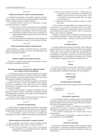 11 DE FEVEREIRO DE 2022 225
ARTIGO 67
(Direitos do funcionário e agente do Estado deslocado)
1. Considera-se deslocado o funcionário ou agente do Estado
que por motivos de situação de calamidade pública, emergência
e outras similares mude de residência habitual.
2. Constituem direitos especiais do funcionário e agente
do Estado deslocado os seguintes:
a) manter todos os direitos decorrentes da sua qualidade
de funcionário ou agente do Estado, encontrando-se
na situação de deslocado por motivos de força maior;
b) ser enquadrado temporariamente numa instituição da
Administração Pública mais próxima do local do local
de acomodação; e
c) beneficiar de transporte gratuito pago pelo Estado para si
e sua família para o regresso à sua residência habitual.
ARTIGO 68
(Direito de assistência médica e medicamentosa)
O funcionário e o agente do Estado gozam de assistência
médica e medicamentosa para si e para os seus dependentes, nos
termos da legislação específica.
ARTIGO 69
(Direitos e regalias em comissão de serviço)
Os direitos e regalias do funcionário em comissão de serviço
são objecto de legislação específica.
ARTIGO 70
(Prescrição dos direitos emergentes da relação de trabalho
com o Estado e outros entes públicos)
1. Todo direito resultante da relação de trabalho com o Estado
ou outro ente público prescreve no prazo de um ano, contado a
partir da data da cessação da relação laboral, salvo o que estiver
especialmente regulado em legislação especial.
2. O prazo de prescrição suspende-se quando o funcionário
ou agente de Estado ou outro ente público, tenha proposto
aos órgãos competentes uma acção ou recurso ao tribunal
administrativo competente pelo incumprimento ou violação
do vínculo de trabalho.
3. O prazo de prescrição é suspenso igualmente, por um
período de 30 dias, quando o funcionário ou agente do Estado
tiver apresentado, por escrito, reclamação ou recurso hierárquico
junto de entidade competente.
4. Os prazos a que se refere o presente artigo são contados em
dias consecutivos de calendário, nos termos da lei.
ARTIGO 71
(Documento de identificação)
1. O funcionário ou agente do Estado tem direito a documento
de identificação que constitui elemento de prova da sua qualidade
de funcionário do Estado, assim como da carreira ou categoria.
2. Ao funcionário e agente do Estado, na condição de
aposentado, deve-lhe ser emitido um documento de identificação.
ARTIGO 72
(Direitos especiais da funcionária e a agente do Estado)
1. São assegurados à funcionária e agente do Estado, durante
o período da gravidez, após o parto os seguintes direitos:
a) não realizar trabalhos que sejam clinicamente
desaconselháveis ao seu estado de gravidez, mantendo
na íntegra a sua remuneração;
b) não prestar trabalho nocturno, excepcional ou
extraordinário, ou ser transferida do local habitual de
trabalho, a partir do terceiro mês de gravidez, salvo
a seu pedido ou se tal for necessário para a sua saúde
ou a do nascituro; e
c) manutenção dos direitos inerentes à função ou cargo
que exerça.
2. Após a licença de maternidade ou de adopção de lactante,
a funcionária ou a agente do Estado pode interromper,
diariamente, o trabalho por um período não superior a uma hora,
para aleitamento da criança, até 365 dias, salvo se, por parecer
clínico, outro tempo for estipulado.
3. Durante o período referido no número 2 do presente artigo,
é concedida a funcionária e agente do Estado, um dia de cada
mês para controle do peso e vacinação, sem desconto nas férias.
ARTIGO 73
(Liberdade sindical)
A criação, modificação extinção de sindicato, união, federação
ou outras formas de associações sindicais e profissionais na Função
Pública, bem como as respectivas garantias de independência
e autonomia, relativamente ao Estado, aos partidos políticos,
às instituições e confissões religiosas, com vista à promoção da
estabilidade laboral e na resolução de conflitos entre o Estado
e o funcionário ou agente do Estado são regulados por lei.
ARTIGO 74
(Greve)
O exercício do direito à greve pelo funcionário e agente
do Estado é regulado por lei e assenta no respeito pelo princípio
da continuidade e qualidade da prestação do serviço público.
CAPÍTULO IX
Remuneração
ARTIGO 75
(Componentes da remuneração)
A remuneração do funcionário e agente do Estado é constituída
por:
a) vencimento; e
b) suplementos.
ARTIGO 76
(Vencimento e suplemento)
1. O vencimento constitui a retribuição pelo serviço prestado
ao Estado e corresponde ao nível salarial no qual o funcionário ou
agente do Estado se encontrem na categoria de que são titulares,
nos termos da legislação específica.
2. O suplemento constitui a retribuição concedida ao
funcionário do Estado ou agente em função de situações
específicas da prestação de serviço, nos termos da lei.
3. São vedadas equiparações de funções para efeitos
remuneratórios.
4. As remunerações do funcionário e agente do Estado são
processadas por via do e-SNGRHE.
ARTIGO 77
(Vencimento de função)
O exercício de funções de direção, chefia e confiança confere
ao funcionário o vencimento e subsídio correspondente ao nível
de referência salarial de qualificador da respectiva carreira nos
termos da lei.
 