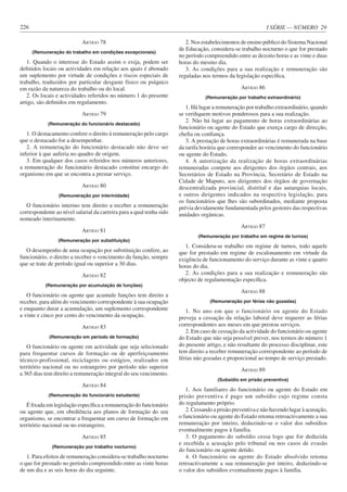 I SÉRIE — NÚMERO 29
226
ARTIGO 78
(Remuneração do trabalho em condições excepcionais)
1. Quando o interesse do Estado assim o exija, podem ser
definidos locais ou actividades em relação aos quais é abonado
um suplemento por virtude de condições e riscos especiais de
trabalho, traduzidos por particular desgaste físico ou psíquico
em razão da natureza do trabalho ou do local.
2. Os locais e actividades referidos no número 1 do presente
artigo, são definidos em regulamento.
ARTIGO 79
(Remuneração do funcionário destacado)
1. O destacamento confere o direito à remuneração pelo cargo
que o destacado for a desempenhar.
2. A remuneração do funcionário destacado não deve ser
inferior à que auferia no quadro de origem.
3. Em qualquer dos casos referidos nos números anteriores,
a remuneração do funcionário destacado constitui encargo do
organismo em que se encontra a prestar serviço.
ARTIGO 80
(Remuneração por interinidade)
O funcionário interino tem direito a receber a remuneração
correspondente ao nível salarial da carreira para a qual tenha sido
nomeado interinamente.
ARTIGO 81
(Remuneração por substituição)
O desempenho de uma ocupação por substituição confere, ao
funcionário, o direito a receber o vencimento da função, sempre
que se trate de período igual ou superior a 30 dias.
ARTIGO 82
(Remuneração por acumulação de funções)
O funcionário ou agente que acumule funções tem direito a
receber, para além do vencimento correspondente à sua ocupação
e enquanto durar a acumulação, um suplemento correspondente
a vinte e cinco por cento do vencimento da ocupação.
ARTIGO 83
(Remuneração em período de formação)
O funcionário ou agente em actividade que seja selecionado
para frequentar cursos de formação ou de aperfeiçoamento
técnico-profissional, reciclagens ou estágios, realizados em
território nacional ou no estrangeiro por período não superior
a 365 dias tem direito a remuneração integral do seu vencimento.
ARTIGO 84
(Remuneração do funcionário estudante)
É fixada em legislação específica a remuneração do funcionário
ou agente que, em obediência aos planos de formação do seu
organismo, se encontrar a frequentar um curso de formação em
território nacional ou no estrangeiro.
ARTIGO 85
(Remuneração por trabalho nocturno)
1. Para efeitos de remuneração considera-se trabalho nocturno
o que for prestado no período compreendido entre as vinte horas
de um dia e as seis horas do dia seguinte.
2. Nos estabelecimentos de ensino público do Sistema Nacional
de Educação, considera-se trabalho nocturno o que for prestado
no período compreendido entre as dezoito horas e as vinte e duas
horas do mesmo dia.
3. As condições para a sua realização e remuneração são
reguladas nos termos da legislação específica.
ARTIGO 86
(Remuneração por trabalho extraordinário)
1. Há lugar a remuneração por trabalho extraordinário, quando
se verifiquem motivos ponderosos para a sua realização.
2. Não há lugar ao pagamento de horas extraordinárias ao
funcionário ou agente do Estado que exerça cargo de direcção,
chefia ou confiança.
3. A prestação de horas extraordinárias é remunerada na base
da tarifa horária que corresponder ao vencimento do funcionário
ou agente do Estado.
4. A autorização da realização de horas extraordinárias
remuneradas compete aos dirigentes dos órgãos centrais, aos
Secretários de Estado na Província, Secretário de Estado na
Cidade de Maputo, aos dirigentes dos órgãos de governação
descentralizada provincial, distrital e das autarquias locais,
e outros dirigentes indicados na respectiva legislação, para
os funcionários que lhes são subordinados, mediante proposta
prévia devidamente fundamentada pelos gestores das respectivas
unidades orgânicas.
ARTIGO 87
(Remuneração por trabalho em regime de turnos)
1. Considera-se trabalho em regime de turnos, todo aquele
que for prestado em regime de escalonamento em virtude da
exigência de funcionamento do serviço durante as vinte e quatro
horas do dia.
2. As condições para a sua realização e remuneração são
objecto de regulamentação específica.
ARTIGO 88
(Remuneração por férias não gozadas)
1. No ano em que o funcionário ou agente do Estado
preveja a cessação da relação laboral deve requerer as férias
correspondentes aos meses em que prestou serviços.
2. Em caso de cessação da actividade do funcionário ou agente
do Estado que não seja possível prever, nos termos do número 1
do presente artigo, e não resultante do processo disciplinar, este
tem direito a receber remuneração correspondente ao período de
férias não gozadas e proporcional ao tempo de serviço prestado.
ARTIGO 89
(Subsídio em prisão preventiva)
1. Aos familiares do funcionário ou agente do Estado em
prisão preventiva é pago um subsídio cujo regime consta
do regulamento próprio.
2. Cessando a prisão preventiva e não havendo lugar à acusação,
o funcionário ou agente do Estado retoma retroactivamente a sua
remuneração por inteiro, deduzindo-se o valor dos subsídios
eventualmente pagos à família.
3. O pagamento do subsídio cessa logo que for deduzida
e recebida a acusação pelo tribunal ou nos casos de evasão
do funcionário ou agente detido.
4. O funcionário ou agente do Estado absolvido retoma
retroactivamente a sua remuneração por inteiro, deduzindo-se
o valor dos subsídios eventualmente pagos à família.
 