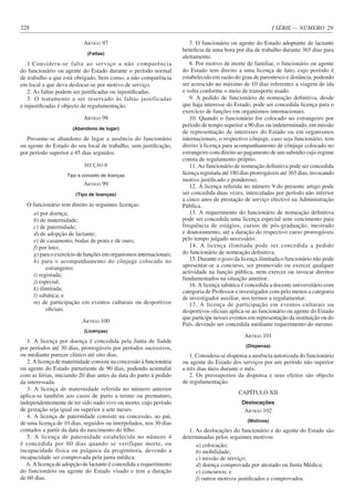 I SÉRIE — NÚMERO 29
228
ARTIGO 97
(Faltas)
1.Considera-se falta ao serviço a não comparência
do funcionário ou agente do Estado durante o período normal
de trabalho a que está obrigado, bem como, a não comparência
em local a que deva deslocar-se por motivo de serviço.
2. As faltas podem ser justificadas ou injustificadas.
3. O tratamento a ser reservado às faltas justificadas
e injustificadas é objecto de regulamentação.
ARTIGO 98
(Abandono de lugar)
Presume-se abandono de lugar a ausência do funcionário
ou agente do Estado do seu local de trabalho, sem justificação,
por período superior a 45 dias seguidos.
SECÇÃO II
Tipo e conceito de licenças
ARTIGO 99
(Tipo de licenças)
O funcionário tem direito às seguintes licenças:
a) por doença;
b) de maternidade;
c) de paternidade;
d) de adopção de lactante;
e) de casamento, bodas de prata e de ouro;
f) por luto;
g) para o exercício de funções em organismos internacionais;
h) para o acompanhamento do cônjuge colocado no
estrangeiro;
i) registada;
j) especial;
k) ilimitada;
l) sabática; e
m) de participação em eventos culturais ou desportivos
oficiais.
ARTIGO 100
(Licenças)
1. A licença por doença é concedida pela Junta de Saúde
por períodos até 30 dias, prorrogáveis por períodos sucessivos,
ou mediante parecer clínico até oito dias.
2. A licença de maternidade consiste na concessão à funcionária
ou agente do Estado parturiente de 90 dias, podendo acumular
com as férias, iniciando 20 dias antes da data do parto à pedido
da interessada.
3. A licença de maternidade referida no número anterior
aplica-se também aos casos de parto a termo ou prematuro,
independentemente de ter sido nado vivo ou morto, cujo período
de gestação seja igual ou superior a sete meses.
4. A licença de paternidade consiste na concessão, ao pai,
de uma licença de 10 dias, seguidos ou interpolados, nos 30 dias
contados a partir da data do nascimento do filho.
5. A licença de paternidade estabelecida no número 4
é concedida por 60 dias quando se verifique morte, ou
incapacidade física ou psíquica da progenitora, devendo a
incapacidade ser comprovada pela junta médica.
6. A licença de adopção de lactante é concedida a requerimento
do funcionário ou agente do Estado visado e tem a duração
de 60 dias.
7. O funcionário ou agente do Estado adoptante de lactante
beneficia de uma hora por dia de trabalho durante 365 dias para
aleitamento.
8. Por motivo de morte de familiar, o funcionário ou agente
do Estado tem direito a uma licença de luto, cujo período é
estabelecido em razão do grau de parentesco e distância, podendo
ser acrescido no máximo de 10 dias referentes a viagem de ida
e volta conforme o meio de transporte usado.
9. A pedido de funcionário de nomeação definitiva, desde
que haja interesse do Estado, pode ser concedida licença para o
exercício de funções em organismos internacionais.
10. Quando o funcionário for colocado no estrangeiro por
período de tempo superior a 90 dias ou indeterminado, em missão
de representação de interesses do Estado ou em organismos
internacionais, o respectivo cônjuge, caso seja funcionário, tem
direito à licença para acompanhamento de cônjuge colocado no
estrangeiro com direito ao pagamento de um subsídio cujo regime
consta de regulamento próprio.
11. Ao funcionário de nomeação definitiva pode ser concedida
licença registada até 180 dias prorrogáveis até 365 dias, invocando
motivo justificado e ponderoso.
12. A licença referida no número 9 do presente artigo pode
ser concedida duas vezes, intercaladas por período não inferior
a cinco anos de prestação de serviço efectivo na Administração
Pública.
13. A requerimento do funcionário de nomeação definitiva
pode ser concedida uma licença especial sem vencimento para
frequência de estágios, cursos de pós-graduação, mestrado
e doutoramento, até a duração do respectivo curso prorrogáveis
pelo tempo julgado necessário.
14. A licença ilimitada pode ser concedida a pedido
do funcionário de nomeação definitiva.
15. Durante o gozo da licença ilimitada o funcionário não pode
apresentar-se a concurso, ser promovido ou exercer qualquer
actividade na função pública, nem exercer ou invocar direitos
fundamentados na situação anterior.
16. A licença sabática é concedida a docente universitário com
categoria de Professor e investigador com pelo menos a categoria
de investigador auxiliar, nos termos a regulamentar.
17. A licença de participação em eventos culturais ou
desportivos oficiais aplica-se ao funcionário ou agente do Estado
que participe nesses eventos em representação da instituição ou do
País, devendo ser concedida mediante requerimento do mesmo.
ARTIGO 101
(Dispensa)
1. Considera-se dispensa a ausência autorizada do funcionário
ou agente do Estado dos serviços por um período não superior
a três dias úteis durante o mês.
2. Os pressupostos da dispensa e seus efeitos são objecto
de regulamentação.
CAPÍTULO XII
Deslocações
ARTIGO 102
(Motivos)
1. As deslocações do funcionário e do agente do Estado são
determinadas pelos seguintes motivos:
a) colocação;
b) mobilidade;
c) missão de serviço;
d) doença comprovada por atestado ou Junta Médica;
e) concursos; e
f) outros motivos justificados e comprovados.
 