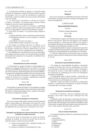 11 DE FEVEREIRO DE 2022 229
2. As deslocações referidas no número 1 do presente artigo
conferem ao funcionário ou agente do Estado o direito ao abono
de passagens, salvo nos casos de transferência a pedido do
funcionário e concurso estranho aos serviços em que o funcionário
exerce actividade.
3. As deslocações efectuadas ao abrigo do disposto
na alínea c), do número 1 do presente artigo conferem o direito
a ajudas de custo nos termos regulamentados.
4. As deslocações por motivo de colocação e mobilidade
conferem o direito ao abono de passagens para a família, desde
que viva na dependência exclusiva do funcionário ou agente.
5. Para efeitos do número 4, do presente artigo entende-se
por família:
a) cônjuge incluindo os que se encontram em união de facto;
b) descendentes menores do casal, incluindo os enteados
e adoptados;
c) ascendentes do casal a seu cargo; e
d) descendentes maiores incapazes a seu cargo.
6. Em relação aos familiares previstos nas alíneas c) e d)
do número 5 do presente artigo deve ser comprovado através
de atestado, emitido pela estrutura administrativa do local
de residência, que vivem em comunhão de mesa e habitação.
7. Na mobilidade por conveniência de serviço do funcionário
cujo cônjuge ou pessoa com que vive em união de facto é também
funcionário deve igualmente ser assegurada a mobilidade deste,
nos termos da lei.
ARTIGO 103
(Acompanhante por motivo de doença)
1. O funcionário ou agente do Estado ou ainda qualquer dos
membros do agregado familiar previsto no número 5 do artigo
102 do presente EGFAE que tenha que se deslocar acompanhado
por motivo de doença, determinada pelo parecer da Junta Médica,
a passagem do acompanhante também ocorre por conta do Estado.
2. Os casos de óbito de funcionário ou agente do Estado são
tratados de acordo com as normas a regulamentar incluindo
a situação que envolva a transladação.
ARTIGO 104
(Classes em viagem)
O funcionário ou agente do Estado e os seus familiares viajando
por via aérea, marítima, lacustre, fluvial, rodoviária ou ferroviária,
têm direito a ocupar determinadas classes, segundo a hierarquia,
nos termos do regulamento próprio.
ARTIGO 105
(Conversão de passagens em combustível)
Nos casos em que o funcionário ou agente do Estado pretenda
utilizar viatura própria nas deslocações em missão de serviço
pode ser fornecido combustível consoante a média do consumo
por quilómetro da sua viatura até ao seu destino e vice-versa.
ARTIGO 106
(Passagens para familiares por morte do funcionário ou agente
do Estado em missão de serviço)
Em caso de morte de funcionário ou agente do Estado,
resultante de acidente em missão de serviço fora do local do
domicílio oficial, constitui encargo do Estado:
a) o abono das passagens para o agregado familiar, em
número a regulamentar; e
b) as despesas resultantes da transladação do corpo.
ARTIGO 107
(Bagagem)
Em caso de colocação ou mobilidade por iniciativa do Estado
o funcionário ou agente tem direito a transporte de bagagem, nos
termos do regulamento.
CAPÍTULO XIII
Responsabilidade Disciplinar
SECÇÃO I
Princípios e sanções disciplinares
ARTIGO 108
(Princípios)
1. O funcionário ou agente do Estado que não cumpre ou que
falte aos seus deveres, abuse das suas funções ou de qualquer
forma prejudique a Administração Pública está sujeito a
procedimento disciplinar ou à aplicação de sanções disciplinares,
sem prejuízo de procedimento criminal ou cível.
2. A principal finalidade da sanção é a educação do funcionário
ou agente do Estado para uma adesão voluntária à disciplina e para
o aumento da responsabilidade no desempenho da sua função.
3. A falta de cumprimento dos deveres por acção ou omissão
dolosa ou culposa é punível ainda que não tenha resultado prejuízo
ao serviço.
ARTIGO 109
(Exclusão de responsabilidade disciplinar)
1. É excluída da responsabilidade disciplinar o funcionário
ou agente do Estado que actue no cumprimento de ordens
ou de instruções emanadas do legítimo superior hierárquico,
em matéria de serviço, se dela tenha reclamado ou exigido a
sua transmissão ou confirmação por escrito sob fundamento
de manifesta ilegalidade.
2. Considerando ilegal a ordem recebida, o funcionário ou
agente do Estado faz menção desse facto ao reclamar ou ao pedir
a sua transmissão ou conformação, por escrito.
3. Quando a ordem seja dada com menção de cumprimento
imediato, a comunicação do funcionário ou agente do Estado
é efectuada após a execução da ordem.
ARTIGO 110
(Prescrição do procedimento disciplinar)
1. O direito de instaurar o processo disciplinar prescreve
passados 3 anos sobre a data em que a infracção tiver sido
cometida.
2. Suspende o prazo de prescrição a instauração do processo
disciplinar, de inquérito, de sindicância ou de averiguação, mesmo
que não tenha sido instaurado o procedimento disciplinar contra
o funcionário ou agente do Estado a quem a prescrição aproveita,
caso se venha a apurar infracção de que seja autor.
ARTIGO 111
(Tipo de sanções disciplinares)
1. As sanções disciplinares aplicáveis ao funcionário do Estado
são as seguintes:
a) advertência;
b) repreensão pública;
c) multa;
d) despromoção;
e) demissão; e
f) expulsão.
 