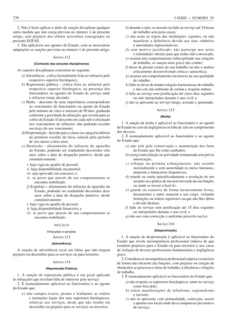 I SÉRIE — NÚMERO 29
230
2. Não é lícito aplicar a título de sanção disciplinar qualquer
outra medida que não esteja prevista no número 1 do presente
artigo, sem prejuízo dos efeitos acessórios consagrados no
presente EGFAE.
3. São aplicáveis aos agentes do Estado, com as necessárias
adaptações as sanções previstas no número 1 do presente artigo.
ARTIGO 112
(Conteúdo das sanções disciplinares)
As sanções disciplinares consistem no seguinte:
a) Advertência - crítica formalmente feita ao infractor pelo
respectivo superior hierárquico;
b) Repreensão pública - crítica feita ao infractor pelo
respectivo superior hierárquico, na presença dos
funcionários ou agentes do Estado do serviço onde
o infractor esteja afectado;
c) Multa - desconto de uma importância correspondente
ao vencimento do funcionário ou agente do Estado
pelo mínimo de cinco e máximo de 90 dias, graduada
conforme a gravidade da infracção, que reverte para os
cofres do Estado. O desconto em cada mês é efectuado
nos vencimentos do infractor, não podendo exceder
um terço do seu vencimento;
d) Despromoção - descida para a classe ou categoria inferior
no primeiro escalão da faixa salarial pelo período
de seis meses a dois anos;
e) Demissão - afastamento do infractor do aparelho
do Estado, podendo ser readmitido decorridos oito
anos sobre a data do despacho punitivo, desde que
cumulativamente:
i. haja vaga no quadro de pessoal;
ii. haja disponibilidade orçamental;
iii. seja aprovado em concurso; e
iv. se prove que através do seu comportamento se
encontra reabilitado.
f) Expulsão – afastamento do infractor do aparelho do
Estado, podendo ser readmitido decorridos doze
anos sobre a data do despacho punitivo, desde
cumulativamente:
i. haja vaga no quadro de pessoal;
ii. haja disponibilidade financeira; e
iii. se prove que através do seu comportamento se
encontra reabilitado.
SECÇÃO II
Infracções e sanções
ARTIGO 113
(Advertência)
A sanção de advertência recai em faltas que não tragam
prejuízo ou descrédito para os serviços ou para terceiros.
ARTIGO 114
(Repreensão Pública)
1. A sanção de repreensão pública é em geral aplicada
às infracções que revelam falta de interesse pelo serviço.
2. É nomeadamente aplicável ao funcionário e ao agente
do Estado que:
a) não cumpra exacta, pronta e lealmente as ordens
e instruções legais dos seus superiores hierárquicos,
relativas aos serviços, desde que não resulte em
descrédito ou prejuízo para os serviços ou terceiros;
b) durante o mês, se ausente ou falte ao serviço até 24 horas
de trabalho sem justa causa;
c) não acate as regras das instituições vigentes, ou não
manifeste a deferência devida aos seus símbolos
e autoridades representativas;
d) sem motivo justificado, não participe nos actos
e solenidades oficiais para que tenha sido convocado;
e) assuma um comportamento indisciplinado nas relações
de trabalho, se sanção mais grave não couber;
f) deixe de prestar contas do seu trabalho ou não o analise
criticamente desenvolvendo crítica e autocrítica;
g) assuma um comportamento incorrecto na sua qualidade
de cidadão;
h) falte ao dever de manter relações harmoniosas de trabalho
e não crie um ambiente de estima e respeito mútuo;
i) falte ao serviço sem justificação até cinco dias seguidos
ou oito interpolados durante o ano civil; e
j) não se apresente ao serviço limpo, asseado e aprumado.
ARTIGO 115
(Multa)
1. A sanção de multa é aplicável ao funcionário e ao agente
do Estado no caso de negligência ou falta de zelo no cumprimento
dos deveres.
2. É nomeadamente aplicável ao funcionário e ao agente
do Estado que:
a) não zele pela conservação e manutenção dos bens
do Estado que lhe estão confiados;
b) exerça outra função ou actividade remunerada sem prévia
autorização;
c) esbanje ou permita esbanjamento, não usando
racionalmente e com austeridade os meios humanos,
materiais e financeiros disponíveis;
d) retarde ou omita injustificadamente a resolução de um
assunto ou a prática de um acto em razão da sua função,
ou ainda se recuse a fazê-lo;
e) guarde ou conserve de forma inconveniente livros,
documentos e outro material a seu cargo, violando
instruções ou ordens superiores ou que não lhes dêem
o devido destino;
f) falte ao serviço sem justificação até 15 dias seguidos
ou interpolados durante o ano civil; e
g) não use com correcção o uniforme prescrito na Lei.
ARTIGO 116
(Despromoção)
1. A sanção de despromoção é aplicável ao funcionário do
Estado que revele incompetência profissional culposa de que
resultem prejuízos para o Estado ou para terceiros e nos casos
de violação de deveres profissionais fundamentais e negligência
grave.
2. Considera-se incompetência profissional culposa o exercício
de forma não eficiente das funções, com prejuízo ou criação de
obstáculos ao processo e ritmo de trabalho, à eficiência e relações
de trabalho.
3. É nomeadamente aplicável ao funcionário do Estado que:
a) não respeite os superiores hierárquicos, tanto no serviço
como fora dele;
b) tolere manifestações de tribalismo, regionalismo
e racismo;
c) não se apresente com pontualidade, correcção, asseio
e aprumo nos locais onde deva comparecer por motivo
de serviço;
 
