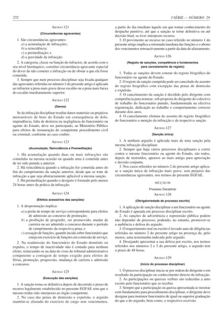 I SÉRIE — NÚMERO 29
232
ARTIGO 121
(Circunstâncias agravantes)
1. São circunstâncias agravantes:
a) a acumulação de infracções;
b) a reincidência;
c) a premeditação; e
d) a gravidade da infracção.
2. A categoria, classe ou função do infractor, de acordo com o
seu nível hierárquico, constitui circunstância agravante especial
do dever de não cometer a infracção ou de obstar a que ela fosse
cometida.
3. Sempre que num processo disciplinar seja fixada qualquer
das agravantes referidas no número 1 do presente artigo é aplicada
ao infractor a pena mais grave desse escalão ou a pena mais baixa
do escalão imediatamente superior.
ARTIGO 122
(Danos)
Se da infracção disciplinar resultar danos materiais ou prejuízos
mensuráveis de bens do Estado em consequência de dolo,
imprudência, falta de destreza ou negligência do funcionário ou
agente do Estado, deve ser participado, ao Ministério Público
para efeitos de instauração do competente procedimento civil
ou criminal, conforme ao caso couber.
ARTIGO 123
(Acumulação, Reincidência e Premeditação)
1. Há acumulação quando duas ou mais infracções são
cometidas na mesma ocasião ou quando uma é cometida antes
de ter sido punida a anterior.
2. Há reincidência quando a infracção for cometida antes do
fim do cumprimento da sanção anterior, desde que se trate de
infracção a que seja abstractamente aplicável a mesma sanção.
3. Há premeditação quando o desígnio é formado pelo menos
24 horas antes da prática da infracção.
ARTIGO 124
(Efeitos acessórios das sanções)
1. A despromoção implica:
a) a perda de tempo de serviço correspondente para efeitos
de admissão ao concurso de promoção;
b) a proibição de progredir, ser promovido, mudar de
carreira ou ser admitido a concurso durante o período
de cumprimento da respectiva pena; e
c) cessação de funções, quando incida sobre funcionário que
esteja em exercício de funções em comissão de serviço.
2. Na readmissão do funcionário do Estado demitido ou
expulso, o tempo de inactividade não é contado para nenhum
efeito, reiniciando-se na data do visto do tribunal administrativo
competente a contagem de tempo exigido para efeitos de
férias, promoção, progressão, mudança de carreira e admissão
a concurso.
ARTIGO 125
(Execução das sanções)
1. A sanção torna-se definitiva depois de decorrido o prazo de
recurso legalmente estabelecido no presente EGFAE sem que o
mesmo tenha sido interposto ao órgão competente.
2. No caso das penas de demissão e expulsão, o arguido
mantém-se afastado do exercício do cargo sem vencimentos,
a partir do dia imediato àquele em que tomar conhecimento do
despacho punitivo, até que a sanção se torne definitiva ou até
decisão final, se tiver interposto recurso.
3. O provimento ao recurso no caso referido no número 1 do
presente artigo implica a retomada imediata das funções e o abono
dos vencimentos retroactivamente a partir da data do afastamento.
ARTIGO 126
(Registo de sanções, competência e fundamentos
para cancelamento de registo)
1. Todas as sanções devem constar do registo biográfico do
funcionário ou agente do Estado.
2. O registo da sanção cumprida pode ser cancelado do assento
do registo biográfico com excepção das penas de demissão
e expulsão.
3. O cancelamento da sanção é decidido pelo dirigente com
competência para nomear, sob proposta do dirigente do colectivo
de trabalho do funcionário punido, fundamentada na efectiva
regeneração, dedicação ao trabalho e comportamento correcto
durante dois anos.
4. O cancelamento elimina do assento do registo biográfico
do funcionário a menção da infracção e da respectiva sanção.
ARTIGO 127
(Sanção única)
1. A nenhum arguido é aplicada mais de uma sanção pela
mesma infracção disciplinar.
2. Sempre que haja vários processos disciplinares a correr
contra o mesmo funcionário ou agente do Estado, são todos,
depois de instruídos, apensos ao mais antigo para apreciação
e decisão conjunta.
3. Nos casos referidos no número 2 do presente artigo aplica-
se a sanção única da infracção mais grave, sem prejuízo das
circunstâncias agravantes, nos termos do presente EGFAE.
SECÇÃO III
Processo Disciplinar
ARTIGO 128
(Obrigatoriedade de processo escrito)
1. A aplicação de sanção disciplinar a um funcionário ou agente
do Estado é apurada em processo disciplinar escrito.
2. As sanções de advertência e repreensão pública podem
não depender de processo, podendo, no entanto, promover-se
a audiência e defesa do arguido.
3. O requerimento oral ou escrito é lavrado auto de diligências
referidas no número 2 do presente artigo na presença de, pelo
menos, uma testemunha indicada pelo arguido.
4. Desejando apresentar a sua defesa por escrito, nos termos
referidos nos números 2 e 3 do presente artigo, o arguido tem
o prazo de 48 horas.
ARTIGO 129
(Início do processo disciplinar)
1. O processo disciplinar inicia-se por ordem do dirigente e em
resultado da participação ou conhecimento directo da infracção.
2. As participações ou queixas verbais são reduzidas a auto
escrito pelo funcionário que as receber.
3. Sempre que a participação ou queixa apresentada se mostrar
com fundamento para procedimento disciplinar, o dirigente deve
designar para instrutor funcionário de igual ou superior graduação
do que a do arguido, bem como, o respectivo escrivão.
 