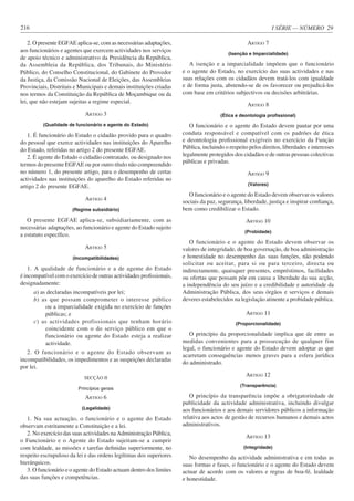 I SÉRIE — NÚMERO 29
216
2. O presente EGFAE aplica-se, com as necessárias adaptações,
aos funcionários e agentes que exercem actividades nos serviços
de apoio técnico e administrativo da Presidência da República,
da Assembleia da República, dos Tribunais, do Ministério
Público, do Conselho Constitucional, do Gabinete do Provedor
da Justiça, da Comissão Nacional de Eleições, das Assembleias
Provinciais, Distritais e Municipais e demais instituições criadas
nos termos da Constituição da República de Moçambique ou da
lei, que não estejam sujeitas a regime especial.
ARTIGO 3
(Qualidade de funcionário e agente do Estado)
1. É funcionário do Estado o cidadão provido para o quadro
do pessoal que exerce actividades nas instituições do Aparelho
do Estado, referidas no artigo 2 do presente EGFAE.
2. É agente do Estado o cidadão contratado, ou designado nos
termos do presente EGFAE ou por outro título não compreendido
no número 1, do presente artigo, para o desempenho de certas
actividades nas instituições do aparelho do Estado referidas no
artigo 2 do presente EGFAE.
ARTIGO 4
(Regime subsidiário)
O presente EGFAE aplica-se, subsidiariamente, com as
necessárias adaptações, ao funcionário e agente do Estado sujeito
a estatuto específico.
ARTIGO 5
(Incompatibilidades)
1. A qualidade de funcionário e a de agente do Estado
é incompatível com o exercício de outras actividades profissionais,
designadamente:
a) as declaradas incompatíveis por lei;
b) as que possam comprometer o interesse público
ou a imparcialidade exigida no exercício de funções
públicas; e
c) as actividades profissionais que tenham horário
coincidente com o do serviço público em que o
funcionário ou agente do Estado esteja a realizar
actividade.
2. O funcionário e o agente do Estado observam as
incompatibilidades, os impedimentos e as suspeições declaradas
por lei.
SECÇÃO II
Princípios gerais
ARTIGO 6
(Legalidade)
1. Na sua actuação, o funcionário e o agente do Estado
observam estritamente a Constituição e a lei.
2. No exercício das suas actividades na Administração Pública,
o Funcionário e o Agente do Estado sujeitam-se a cumprir
com lealdade, as missões e tarefas definidas superiormente, no
respeito escrupuloso da lei e das ordens legítimas dos superiores
hierárquicos.
3. O funcionário e o agente do Estado actuam dentro dos limites
das suas funções e competências.
ARTIGO 7
(Isenção e Imparcialidade)
A isenção e a imparcialidade impõem que o funcionário
e o agente do Estado, no exercício das suas actividades e nas
suas relações com os cidadãos devem tratá-los com igualdade
e de forma justa, abstendo-se de os favorecer ou prejudicá-los
com base em critérios subjectivos ou decisões arbitrárias.
ARTIGO 8
(Ética e deontologia profissional)
O funcionário e o agente do Estado devem pautar por uma
conduta responsável e compatível com os padrões de ética
e deontologia profissional exigíveis no exercício da Função
Pública, incluindo o respeito pelos direitos, liberdades e interesses
legalmente protegidos dos cidadãos e de outras pessoas colectivas
públicas e privadas.
ARTIGO 9
(Valores)
O funcionário e o agente do Estado devem observar os valores
sociais da paz, segurança, liberdade, justiça e inspirar confiança,
bem como credibilizar o Estado.
ARTIGO 10
(Probidade)
O funcionário e o agente do Estado devem observar os
valores de integridade, de boa governação, de boa administração
e honestidade no desempenho das suas funções, não podendo
solicitar ou aceitar, para si ou para terceiro, directa ou
indirectamente, quaisquer presentes, empréstimos, facilidades
ou ofertas que possam pôr em causa a liberdade da sua acção,
a independência do seu juízo e a credibilidade e autoridade da
Administração Pública, dos seus órgãos e serviços e demais
deveres estabelecidos na legislação atinente a probidade pública.
ARTIGO 11
(Proporcionalidade)
O princípio da proporcionalidade implica que de entre as
medidas convenientes para a prossecução de qualquer fim
legal, o funcionário e agente do Estado devem adoptar as que
acarretam consequências menos graves para a esfera jurídica
do administrado.
ARTIGO 12
(Transparência)
O princípio da transparência impõe a obrigatoriedade de
publicidade da actividade administrativa, incluindo divulgar
aos funcionários e aos demais servidores públicos a informação
relativa aos actos de gestão de recursos humanos e demais actos
administrativos.
ARTIGO 13
(Integridade)
No desempenho da actividade administrativa e em todas as
suas formas e fases, o funcionário e o agente do Estado devem
actuar de acordo com os valores e regras de boa-fé, lealdade
e honestidade.
 