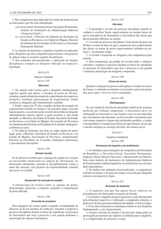 11 DE FEVEREIRO DE 2022 235
3. São competentes para aplicação da sanção de despromoção
ao funcionário que lhe está subordinado:
a) à nível central: Secretário-Geral, Secretário Permanente,
titulares de instituições da Administração Indirecta
e Inspector-Geral; e
b) a nível local: o Director do Gabinete do Secretário do
Estado na Província e na Cidade de Maputo, Director
do Gabinete do Governador de Província e o Secretário
Permanente Distrital.
4. As sanções de demissão e expulsão só podem ser aplicadas
pelos dirigentes que têm competência para nomear, sem prejuízo
de aplicar todas as restantes sanções disciplinares.
5. Nas entidades descentralizadas, a aplicação de sanções
disciplinares compete ao dirigente indicado na respectiva
legislação.
SECÇÃO IV
Recurso e Revisão
ARTIGO 143
(Recurso)
1. Da sanção cabe recurso para o dirigente imediatamente
superior àquele que puniu, a interpor no prazo de 20 dias,
contados a partir da data da tomada de conhecimento do respectivo
despacho, mediante apresentação de requerimento, donde
constem as alegações que fundamentam o pedido.
2. Findo o prazo de 25 dias contados da data da recepção do
requerimento referido no número 1 do presente artigo, sem que
haja despacho, o recorrente pode recorrer dessa falta ao dirigente
imediatamente superior àquele a quem recorreu e, não sendo
atendido, ao Ministro, Secretário de Estado, Secretário de Estado
na Província e na Cidade de Maputo, Governador de Província
ou Administrador Distrital ou Presidente do Conselho Autárquico,
conforme os casos.
3. Na falta de despacho, por dolo ou culpa, dentro do prazo
legal, pode o Ministro, Secretário de Estado na Província e na
Cidade de Maputo, Governador de Província, Administrador
Distrital ou Presidente do Conselho Autárquico determinar
o procedimento disciplinar.
ARTIGO 144
(Sanção injusta)
Se do processo resultar que a injustiça da sanção teve origem
na inexactidão intencional ou culposa de informações ou
declarações deturpadas, procede-se disciplinarmente contra o
autor das mesmas, sem prejuízo da responsabilidade criminal
que possa ser exigida.
ARTIGO 145
(Suspensão da execução da sanção)
A interposição de recurso sobre as sanções de multa,
despromoção, demissão e expulsão suspende o cumprimento
da pena aplicada.
ARTIGO 146
(Consulta do processo)
Para alegações de recurso pode o arguido, acompanhado de
defensor ou de um membro do sindicato, consultar o respectivo
processo disciplinar durante as horas de expediente, na presença
do funcionário que tem o processo a sua guarda mediante a
autorização do superior hierárquico.
ARTIGO 147
(Revisão)
1. É permitida a revisão do processo disciplinar quando se
venham a verificar factos supervenientes ou surjam meios de
prova susceptíveis de demonstrar a inexistência dos factos que
decisivamente influíram na sanção.
2. A revisão do processo disciplinar é feita dentro do prazo de
90 dias a contar da data em que o requerente tem conhecimento
dos factos ou meios de prova supervenientes referidos no nú-
mero 1, do presente artigo.
3. A revisão é requerida ao dirigente com competência para
nomear.
4. Para interposição do pedido de revisão pode o infractor
consultar o respectivo processo durante as horas de expediente
na presença do funcionário que tem o processo a sua guarda
e mediante autorização do dirigente competente.
ARTIGO 148
(Vícios de forma)
Quando a anulação do processo disciplinar se funde em vícios
de formas, é conferido ao instrutor ou recorrido o prazo de quinze
dias para sanar o vício ou vícios constatados.
ARTIGO 149
(Reintegração)
Se, em virtude de decisão de autoridade estatal ou de sentença
proferida por tribunal competente, o funcionário deva ser
reintegrado ou reassumir as suas funções com ou sem reposição
dos vencimentos não abonados, ou deva receber vencimentos que
com tempo respectivo hajam sido declarados perdidos, o tempo
correspondente é contado para efeitos de aposentação, desde que
o mesmo satisfaça os encargos devidos, nos termos da lei.
SECÇÃO V
Inquérito e sindicância
ARTIGO 150
(Processos de inquérito e de sindicância)
1. As entidades cuja nomeação é da competência do Presidente
da República, o Secretário-Geral, Secretário Permanente,
Inspector-Geral, Director Nacional e Administrador de Distrito,
bem como titulares de instituições da Administração Indirecta
do Estado podem ordenar inquéritos ou sindicâncias aos serviços
deles dependentes.
2. No âmbito das entidades descentralizadas, a competência
referida no número 1 do presente artigo é exercida pelo dirigente
máximo, do respectivo órgão.
ARTIGO 151
(Processo de inquérito)
1. O inquérito tem por fim apurar factos relativos ao
procedimento do funcionário ou agente do Estado.
2. Concluído o inquérito no prazo que houver sido determinado
pelo dirigente respectivo, é elaborado o competente relatório, o
qual serve de base para procedimento disciplinar, se houver lugar.
3. Caso não existam provas indiciárias ordena-se, por despacho
fundamentado, o seu arquivamento.
4. O prazo referido no número 2 do presente artigo pode ser
prorrogado por período não superior ao definido para o inquérito,
se a complexidade do processo o exigir.
 