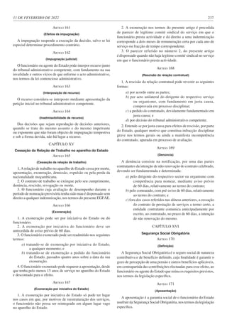 11 DE FEVEREIRO DE 2022 237
ARTIGO 161
(Efeitos da impugnação)
A impugnação suspende a execução da decisão, salvo se lei
especial determinar procedimento contrário.
ARTIGO 162
(Impugnação judicial)
O funcionário ou agente do Estado pode interpor recurso junto
do tribunal administrativo competente, com fundamento na sua
invalidade e outros vícios de que enferme o acto administrativo,
nos termos da lei contencioso administrativo.
ARTIGO 163
(Interposição de recurso)
O recurso considera-se interposto mediante apresentação da
petição inicial no tribunal administrativo competente.
ARTIGO 164
(Inadmissibilidade de recurso)
Das decisões que sejam reprodução de decisões anteriores,
quando se trate do mesmo assunto e do mesmo impetrante
ou exponente que não foram objecto de impugnação tempestiva
e sob a forma devida, não há lugar a recurso.
CAPÍTULO XV
Cessação da Relação de Trabalho no aparelho do Estado
ARTIGO 165
(Cessação da relação de trabalho)
1. A relação de trabalho no aparelho do Estado cessa por morte,
aposentação, exoneração, demissão, expulsão ou pela perda da
nacionalidade moçambicana.
2. O contrato de trabalho se extingue pelo seu cumprimento,
denúncia, rescisão, revogação ou morte.
3. O funcionário cuja avaliação de desempenho durante o
período de nomeação provisória tenha sido mau é dispensado sem
direito a qualquer indemnização, nos termos do presente EGFAE.
ARTIGO 166
(Exoneração)
1. A exoneração pode ser por iniciativa do Estado ou do
funcionário.
2. A exoneração por iniciativa do funcionário deve ser
antecedida de aviso prévio de 60 dias.
3. O funcionário exonerado pode ser readmitido nos seguintes
termos:
a) tratando-se de exoneração por iniciativa do Estado,
a qualquer momento; e
b) tratando-se de exoneração a pedido do funcionário
do Estado, passados quatro anos sobre a data da sua
exoneração.
4. O funcionário exonerado pode requerer a aposentação, desde
que tenha pelo menos 15 anos de serviço no aparelho do Estado
e descontado para o efeito.
ARTIGO 167
(Exoneração por iniciativa do Estado)
1. A exoneração por iniciativa do Estado só pode ter lugar
nos casos em que, por motivos de reestruturação dos serviços,
o funcionário não possa ser reintegrado em algum lugar vago
no aparelho do Estado.
2. A exoneração nos termos do presente artigo é precedida
de parecer de legítimo comité sindical do serviço em que o
funcionário presta actividade e dá direito a uma indemnização
corresponde a dois meses de remuneração certa por cada ano de
serviço ou fracção de tempo correspondente.
3. O parecer referido no número 2, do presente artigo
é dispensado quando não haja legítimo comité sindical no serviço
em que o funcionário presta actividade.
ARTIGO 168
(Rescisão da relação contratual)
1. A rescisão da relação contratual pode revestir as seguintes
formas:
a) por acordo entre as partes;
b) por acto unilateral do dirigente do respectivo serviço
ou organismo, com fundamento em justa causa,
comprovada em processo disciplinar;
c) a pedido do contratado, devidamente fundamentado em
justa causa; e
d) por decisão do tribunal administrativo competente.
2. Entende-se por justa causa para efeitos de rescisão, por parte
do Estado, qualquer motivo que constitua infracção disciplinar
grave nos termos gerais ou ainda a manifesta incompetência
do contratado, apurada em processo de avaliação.
ARTIGO 169
(Denúncia)
A denúncia consiste na notificação, por uma das partes
contratantes da intenção de não renovação do contrato celebrado,
devendo ser fundamentada e determinada:
a) pelo dirigente do respectivo sector ou organismo com
competência para nomear, mediante aviso prévio
de 60 dias, relativamente ao termo do contrato;
b) pelo contratado, com pré-aviso de 60 dias, relativamente
ao termo do contrato; e
c) fora dos casos referidos nas alíneas anteriores, a cessação
do contrato de prestação de serviços a termo certo, a
entidade contratante comunica antecipadamente por
escrito, ao contratado, no prazo de 60 dias, a intenção
de não renovação do mesmo.
CAPÍTULO XVI
Segurança Social Obrigatória
ARTIGO 170
(Definição)
A Segurança Social Obrigatória é o seguro social de natureza
contributiva e de benefício definido, cuja finalidade é garantir o
gozo de percepção de uma pensão e outros benefícios aplicáveis,
em contrapartida das contribuições efectuadas para esse efeito, ao
funcionário ou agente do Estado que reúna os requisitos previstos,
nos termos da legislação específica.
ARTIGO 171
(Aposentação)
A aposentação é a garantia social de o funcionário do Estado
usufruir da Segurança Social Obrigatória, nos termos da legislação
específica.
 