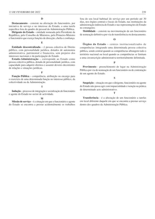 11 DE FEVEREIRO DE 2022 239
D
Destacamento - consiste na afectação do funcionário, por
iniciativa de serviço e no interesse do Estado, a uma tarefa
específica fora do quadro de pessoal da Administração Pública.
Dirigente do Estado – entidade nomeada pelo Presidente da
República, pelo Conselho de Ministros, pelo Primeiro-Ministro
e funcionário que exerça funções de direcção, chefia e confiança.
E
Entidade descentralizada – é pessoa colectiva de Direito
público, com personalidade jurídica, dotados de autonomia
administrativa, patrimonial e financeira, sem prejuízo dos
interesses nacionais e da participação do Estado.
Estado-Administração – corresponde ao Estado como
pessoa colectiva pública, dotada de personalidade jurídica, com
capacidade para adquirir direitos e assumir deveres decorrentes
de relações e situações jurídicas.
F
Função Pública – competência, atribuição ou encargo para
o exercício de uma determinada função no interesse público, da
colectividade ou da Administração.
I
Indução – processo de integração e socialização do funcionário
e agente do Estado no sector de actividade.
M
Missão de serviço – é a situação em que o funcionário e agente
do Estado se encontra a prestar acidentalmente os trabalhos
fora do seu local habitual do serviço por um período até 30
dias, nos órgãos centrais e locais do Estado, nas instituições da
administração indirecta do Estado e nas representações do Estado
no estrangeiro.
Mobilidade – consiste na movimentação de um funcionário
de nomeação definitiva por via de transferência ou destacamento.
O
Órgãos do Estado – centros institucionalizados de
competências integrando uma determinada pessoa colectiva
pública, sendo central quando as competências abrangem todo o
território nacional ou local quando as competências se limitam
a uma circunscrição administrativa territorialmente delimitada.
P
Provimento - preenchimento de lugar na Administração
Pública por via de nomeação de um funcionário ou de contratação
de um agente do Estado.
S
Suspeição – situação em que o dirigente, funcionário ou agente
do Estado não possa agir com imparcialidade e isenção na prática
de determinado acto administrativo.
T
Transferência - é a afectação de um funcionário a tarefas
em local diferente daquele em que se encontra a prestar serviço
dentro dos quadros da Administração Pública.
 