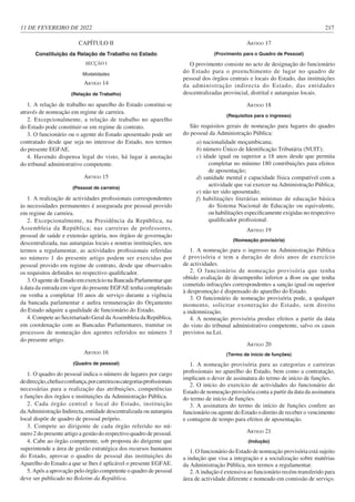 11 DE FEVEREIRO DE 2022 217
CAPÍTULO II
Constituição da Relação de Trabalho no Estado
SECÇÃO I
Modalidades
ARTIGO 14
(Relação de Trabalho)
1. A relação de trabalho no aparelho do Estado constitui-se
através de nomeação em regime de carreira.
2. Excepcionalmente, a relação de trabalho no aparelho
do Estado pode constituir-se em regime de contrato.
3. O funcionário ou o agente do Estado aposentado pode ser
contratado desde que seja no interesse do Estado, nos termos
do presente EGFAE.
4. Havendo dispensa legal do visto, há lugar à anotação
do tribunal administrativo competente.
ARTIGO 15
(Pessoal de carreira)
1. A realização de actividades profissionais correspondentes
às necessidades permanentes é assegurada por pessoal provido
em regime de carreira.
2. Excepcionalmente, na Presidência da República, na
Assembleia da República; nas carreiras de professores,
pessoal de saúde e extensão agrária, nos órgãos de governação
descentralizada, nas autarquias locais e noutras instituições, nos
termos a regulamentar, as actividades profissionais referidas
no número 1 do presente artigo podem ser exercidas por
pessoal provido em regime de contrato, desde que observados
os requisitos definidos no respectivo qualificador.
3. O agente de Estado em exercício na Bancada Parlamentar que
à data da entrada em vigor do presente EGFAE tenha completado
ou venha a completar 10 anos de serviço durante a vigência
da bancada parlamentar e aufira remuneração do Orçamento
do Estado adquire a qualidade de funcionário do Estado.
4. Compete ao Secretariado Geral da Assembleia da República,
em coordenação com as Bancadas Parlamentares, tramitar os
processos de nomeação dos agentes referidos no número 3
do presente artigo.
ARTIGO 16
(Quadro de pessoal)
1. O quadro do pessoal indica o número de lugares por cargo
dedirecção,chefiaeconfiança,porcarreiraoucategoriasprofissionais
necessárias para a realização das atribuições, competências
e funções dos órgãos e instituições da Administração Pública.
2. Cada órgão central e local do Estado, instituição
da Administração Indirecta, entidade descentralizada ou autarquia
local dispõe de quadro de pessoal próprio.
3. Compete ao dirigente de cada órgão referido no nú-
mero 2 do presente artigo a gestão do respectivo quadro de pessoal.
4. Cabe ao órgão competente, sob proposta do dirigente que
superintende a área de gestão estratégica dos recursos humanos
do Estado, aprovar o quadro de pessoal das instituições do
Aparelho do Estado a que se lhes é aplicável o presente EGFAE.
5. Após a aprovação pelo órgão competente o quadro de pessoal
deve ser publicado no Boletim da República.
ARTIGO 17
(Provimento para o Quadro de Pessoal)
O provimento consiste no acto de designação do funcionário
do Estado para o preenchimento de lugar no quadro de
pessoal dos órgãos centrais e locais do Estado, das instituições
da administração indirecta do Estado, das entidades
descentralizadas provincial, distrital e autarquias locais.
ARTIGO 18
(Requisitos para o ingresso)
São requisitos gerais de nomeação para lugares do quadro
do pessoal da Administração Pública:
a) nacionalidade moçambicana;
b) número Único de Identificação Tributária (NUIT);
c) idade igual ou superior a 18 anos desde que permita
completar no mínimo 180 contribuições para efeitos
de aposentação;
d) sanidade mental e capacidade física compatível com a
actividade que vai exercer na Administração Pública;
e) não ter sido aposentado;
f) habilitações literárias mínimas de educação básica
do Sistema Nacional de Educação ou equivalente,
ou habilitações especificamente exigidas no respectivo
qualificador profissional.
ARTIGO 19
(Nomeação provisória)
1. A nomeação para o ingresso na Administração Pública
é provisória e tem a duração de dois anos de exercício
de actividades.
2. O funcionário de nomeação provisória que tenha
obtido avaliação de desempenho inferior a Bom ou que tenha
cometido infracções correspondentes a sanção igual ou superior
à despromoção é dispensado do aparelho do Estado.
3. O funcionário de nomeação provisória pode, a qualquer
momento, solicitar exoneração do Estado, sem direito
a indemnização.
4. A nomeação provisória produz efeitos a partir da data
do visto do tribunal administrativo competente, salvo os casos
previstos na Lei.
ARTIGO 20
(Termo de início de funções)
1. A nomeação provisória para as categorias e carreiras
profissionais no aparelho do Estado, bem como a contratação,
implicam o dever de assinatura do termo de início de funções.
2. O início do exercício de actividades do funcionário do
Estado de nomeação provisória conta a partir da data da assinatura
do termo de início de funções.
3. A assinatura do termo de início de funções confere ao
funcionário ou agente do Estado o direito de receber o vencimento
e contagem de tempo para efeitos de aposentação.
ARTIGO 21
(Indução)
1. O funcionário do Estado de nomeação provisória está sujeito
a indução que visa a integração e a socialização sobre matérias
da Administração Pública, nos termos a regulamentar.
2. A indução é extensiva ao funcionário recém-transferido para
área de actividade diferente e nomeado em comissão de serviço.
 