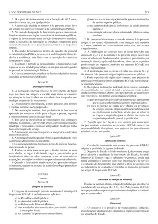 11 DE FEVEREIRO DE 2022 219
3. O regime de destacamento tem a duração de até 5 anos,
renováveis uma vez, por igual período.
4. A renovação aludida no número 3 do presente artigo deve
ser sempre no interesse e iniciativa da Administração Pública.
5. No caso de designação de funcionário para o exercício de
funções executivas em órgãos estatutários de instituições públicas,
o regime de destacamento tem a duração do respectivo mandato,
sendo a iniciativa de renovação da entidade competente para
nomear, observando-se os procedimentos previstos no respectivo
estatuto.
6. Havendo destacamento dentro do quadro de pessoal
da Administração Pública para o exercício de função de direcção,
chefia e confiança, este finda com a cessação do exercício
do respectivo cargo.
7. Esgotado o período de destacamento, o funcionário pode
regressar ao seu local de proveniência ou integrar um outro quadro
de pessoal na Administração Pública.
8. O destacamento não prejudica os direitos adquiridos na sua
qualidade de funcionário do Estado.
ARTIGO 30
(Nomeação Interina)
1. A nomeação interina consiste no provimento de lugar
vago na classe ou categoria e escalão cujo titular se encontre
em situação de inactividade ou actividade fora do quadro que
implique suspensão do vencimento.
2. O funcionário interino goza, a título precário, dos direitos
e regalias inerentes ao lugar provido.
3. Na nomeação interina, tem preferência o funcionário
aprovado em concurso válido para o lugar a prover, segundo
a ordem constante da classificação final.
4. Em caso de inexistência de funcionários nas condições
referidas no número 3 do presente artigo, o provimento interino
privilegia o funcionário com maior antiguidade, desde que tenha
boas informações de serviço.
5. A nomeação interina é temporária e não pode exceder dois
anos consecutivos.
6. A nomeação interina produz efeitos a partir da data do visto
do tribunal administrativo competente.
7. Da nomeação interina é lavrado o termo de início de funções,
não carecendo de posse.
8. Findos os dois anos, sem que o titular retome as suas
actividades, o lugar é declarado vago e preenchido pelo
funcionário interino observando-se, com as necessárias
adaptações, as exigências relativas ao procedimento de admissão.
9. Quando o funcionário interino não possa preencher o lugar
ou renuncie, seguem-se as regras de admissão ao lugar preenchido
interinamente.
SECÇÃO II
Contrato
ARTIGO 31
(Regime de contrato)
1. O regime de contratação previsto no número 2 do artigo 14
do presente EGFAE, é exclusivamente aplicável:
a) na Presidência da República;
b) na Assembleia da República;
c) no Gabinete do Primeiro-Ministro;
d) nas entidades descentralizadas provincial, distrital
e autarquias locais;
e) nas carreiras de professores universitários;
f) nas carreiras de investigação científica para as instituições
de ensino superior públicas;
g) nas carreiras de docência, profissionais de saúde, extensão
agrária; e
h) nas situações de emergência, calamidade pública e outras
similares.
2. O contrato celebrado nos termos do número 1 do presente
artigo, é por tempo determinado, com duração não superior
a 5 anos, podendo ser renovado uma única vez, nos termos
a regulamentar.
3. A celebração de contrato para as áreas referidas nas
alíneas d), e), f) e g) do número 1 do presente artigo ocorre nos
casos devidamente fundamentados, quando o provimento por
nomeação não seja aplicável devendo-se, observar os requisitos
profissionais de ingresso, previstos no presente EGFAE, nos
termos a regulamentar.
4. A contratação para as áreas referidas nas alíneas f) e g)
do número 1 do presente artigo é sujeita a concurso público.
5. Findo o período de vigência do contrato, sem prejuízo da
renovação prevista nos termos do presente EGFAE, este extingue-
se automaticamente.
6. Os órgãos e instituições do Estado, bem como as entidades
descentralizadas provincial, distrital e autarquias locais podem
ainda celebrar contratos a termo certo pelo período até quatro anos
não renováveis, nos termos da legislação específica:
a) para execução de actividades de natureza não permanente
que exijam conhecimentos técnicos especializados;
b) para execução de certas actividades ou prestação
de serviços que não exijam qualificação habilitacional
ou profissional específica, desde que se observe
as vagas e requisitos para o efeito previstos no
respectivo quadro de pessoal e qualificador.
7. Aquele que der lugar a provimento por nomeação
ou por contrato contrários ao presente EGFAE incorre em
responsabilidade disciplinar, sem prejuízo do procedimento
criminal, se ao caso couber.
ARTIGO 32
(Efeitos do contrato)
1. O cidadão contratado nos termos do presente EGFAE
adquire a qualidade de agente do Estado.
2. O agente do Estado referido no número 1, do presente artigo
pode adquirir a qualidade de funcionário do Estado, havendo
interesse do Estado, vaga e cabimento orçamental, desde que
tenha cumprido o contrato com boas informações de serviço
e avaliação de desempenho não inferior a Bom de acordo com
os indicadores de avaliação e preencha os requisitos previstos
no artigo 18 do presente EGFAE.
ARTIGO 33
(Nulidade da relação de trabalho)
É nula e de nenhum efeito a relação de trabalho que não observe
o estabelecido nos artigos 14, 17, 18, 19 e 32 do presente EGFAE,
sem prejuízo do competente procedimento disciplinar e criminal,
que ao caso couber.
ARTIGO 34
(Concurso)
1. O concurso é o processo de recrutamento, selecção,
classificação e graduação dos candidatos a ingresso ou promoção
no aparelho do Estado.
 