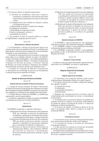 I SÉRIE — NÚMERO 29
220
2. O concurso observa as seguintes regras gerais:
a) liberdade de candidatura, sendo que o ingresso,
a promoção e a mudança de carreira profissional estão
condicionados à participação em concurso aberto para
o efeito;
b) divulgação prévia dos métodos de selecção a utilizar
e do programa de provas;
c) objectividade no método e critérios de avaliação;
d) igualdade de tratamento;
e) neutralidade na composição do Júri;
f) direito a reclamação e recurso; e
g) gratuidade do concurso.
3. Aos membros do Júri do concurso aplica-se o regime
de impedimentos e suspeições previsto na lei.
ARTIGO 35
(Recrutamento e selecção de pessoal)
1. O recrutamento e selecção de pessoal para ingresso nas
carreiras profissionais do aparelho do Estado é coordenado pelo
órgão director central de gestão estratégica dos recursos humanos
do Estado ou suas representações ao nível local.
2. O regime de recrutamento previsto no número 1 do presente
artigo aplica-se às entidades referidas no artigo 2 do EGFAE,
excepto a Presidência da República, a Assembleia da República,
os Tribunais, o Ministério Público, o Conselho Constitucional,
o Gabinete do Provedor de Justiça, a Comissão Nacional
de Eleições, nas Forças de Defesa e Segurança, das entidades
descentralizadas provincial, distrital e das autarquias locais.
3. Compete ao Conselho de Ministros regulamentar
os mecanismos de coordenação do processo de recrutamento
e selecção de pessoal no aparelho do Estado.
CAPÍTULO III
Gestão de Recursos Humanos do Estado
ARTIGO 36
(Sistema Nacional de Gestão de Recursos Humanos)
1. A gestão de recursos humanos do Estado é feita na base
do Sistema Nacional de Gestão dos Recursos Humanos do Estado,
abreviadamente designado SNGRHE, sem prejuízo da autonomia,
das competências e atribuições das entidades descentralizadas.
2. O Órgão Director Central do SNGRHE é a entidade que
superintende a área da função pública.
3. A estrutura, competências e funções dos órgãos do SNGRHE
são definidas por decreto do Conselho de Ministros.
ARTIGO 37
(Subsistemas)
O SNGRHE compreende os seguintes subsistemas:
a) Subsistema de Carreiras e Remuneração, abreviadamente
SCR, que contempla os processos de planificação,
recrutamento, organização e estruturação das carreiras
e remuneração dos funcionários e agentes do Estado;
b) Subsistema de Planificação de Pessoal, abreviadamente
SPP, que atende aos processos inerentes à previsão
qualitativa e quantitativa de pessoal que contribuam
para a consecução dos objectivos institucionais;
c) Subsistema de Desenvolvimento Profissional na
Administração Pública, abreviadamente SDPAP,
que intervém nos processos e procedimentos
de desenvolvimento profissional, incluindo a gestão
de carreiras;
d) Subsistema de Administração de Pessoal, abreviadamente
SAP, que atende aos processos de organização
e actualização do cadastro dos funcionários e agentes
do Estado e demais servidores públicos, bem como
a execução de actividades de carácter operacional
de apoio à gestão de Recursos Humanos; e
e)SubsistemadeAvaliaçãodeDesempenho,abreviadamente
SAD, que intervém na definição dos processos de
promoção da cultura de mérito, no desenvolvimento
dos funcionários e agentes do Estado e demais
servidores públicos e na melhoria da qualidade
de serviços.
ARTIGO 38
(Operacionalização do SNGRHE)
1. O SNGRHE é operacionalizado por uma plataforma
informática de gestão, abreviadamente designada e-SNGRHE.
2. O e-SNGRHE constitui a única plataforma informática
de Gestão dos Recursos Humanos do Estado.
3. O e-SNGRHE compreende módulos e funcionalidades
que atendem a todos os procedimentos de gestão de Recursos
Humanos do Estado.
ARTIGO 39
(Cadastro e Prova de Vida)
O cadastro e a prova de vida do funcionário e agente do Estado,
efectivam-se no e-SNGRHE, nos termos a regulamentar.
CAPÍTULO IV
Regimes Especiais de Actividade
ARTIGO 40
(Regime especial de actividade)
1. O funcionário com nomeação definitiva pode exercer
temporariamente determinadas funções em regime especial.
2. O regime especial de actividade compreende qualquer
das seguintes situações:
a) comissão de serviço;
b) substituição;
c) acumulação de funções; e
d) destacamento.
3. Qualquer das situações previstas no regime especial
é determinada pelas necessidades do serviço e consentimento
do funcionário.
4. A nomeação para o exercício de funções em qualquer das
situações previstas no número 2 do presente artigo beneficia
do regime de urgente conveniência de serviço, e é objecto da
publicação no Boletim da República.
5. O exercício de funções, ao abrigo da alínea d), do nú-
mero 2 do presente artigo, observa o disposto no artigo 30
do presente EGFAE.
ARTIGO 41
(Comissão de serviço)
1. A comissão de serviço consiste na nomeação do funcionário
para exercer cargos de direcção, chefia ou de confiança.
2. A comissão de serviço é exercida por funcionário
de nomeação definitiva.
3. O não exercício da comissão de serviço por um período
de 365 dias consecutivos implica a sua cessação.
4. O Estado pode com fundamento na conveniência de serviço,
dar por findo o exercício de funções do funcionário em comissão
de serviço, a qualquer momento.
 