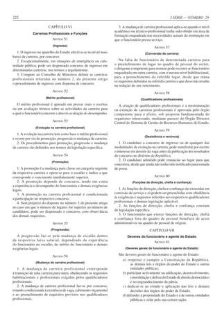 I SÉRIE — NÚMERO 29
222
CAPÍTULO VI
Carreiras Profissionais e Funções
ARTIGO 51
(Ingresso)
1. O ingresso no aparelho do Estado efectiva-se no nível mais
baixo de carreira, por concurso.
2. Excepcionalmente, em situações de emergência ou cala-
midade pública, pode ser dispensado concurso de ingresso em
determinadas carreiras, nos termos a regulamentar.
3. Compete ao Conselho de Ministros definir as carreiras
profissionais referidas no número 2, do presente artigo
o procedimento de ingresso com dispensa de concurso.
ARTIGO 52
(Mérito profissional)
O mérito profissional é apurado em provas orais e escritas
ou em avaliação técnica sobre as actividades da carreira para
a qual o funcionário concorre e através avaliação do desempenho.
ARTIGO 53
(Evolução na carreira profissional)
1. A evolução na carreira tem como base o mérito profissional
e ocorre por via de promoção, progressão e mudança de carreira.
2. Os procedimentos para promoção, progressão e mudança
de carreira são definidos nos termos da legislação específica.
ARTIGO 54
(Promoção)
1. A promoção é a mudança para classe ou categoria seguinte
da respectiva carreira e opera-se para o escalão e índice a que
corresponde o vencimento imediatamente superior.
2. A promoção depende de concurso, tendo em conta
a experiência e desempenho do funcionário e demais exigências
legais.
3. A promoção na carreira profissional é condicionada
a participação no respectivo concurso.
4. Sem prejuízo do disposto no número 3 do presente artigo
no caso em que o número de lugares for superior ao número de
candidatos, pode ser dispensado o concurso, com observância
dos demais requisitos.
ARTIGO 55
(Progressão)
A progressão faz-se pela mudança de escalão dentro
da respectiva faixa salarial, dependendo da experiência
do funcionário no escalão, do mérito do funcionário e demais
exigências legais.
ARTIGO 56
(Mudança de carreira profissional)
1. A mudança de carreira profissional corresponde
à transição de uma carreira para outra, obedecendo os requisitos
habilitacionais e profissionais exigidos pelos qualificadores
profissionais.
2. A mudança de carreira profissional faz-se por concurso,
estando condicionada à existência de vaga, cabimento orçamental
e ao preenchimento de requisitos previstos nos qualificadores
profissionais.
3. A mudança de carreira profissional aplica-se quando o nível
académico ou técnico-profissional tenha sido obtido em área de
formação enquadrada nas necessidades actuais da instituição em
que o funcionário presta serviço.
ARTIGO 57
(Conversão de carreira)
Na falta de funcionário de determinada carreira para
o preenchimento de lugar no quadro de pessoal do sector,
o dirigente competente para nomear pode recorrer ao funcionário
enquadrado em outra carreira, com o mesmo nível habilitacional,
para o preenchimento do referido lugar, desde que reúna
os requisitos definidos na referida carreira e que disso não resulte
na redução do seu vencimento.
ARTIGO 58
(Qualificadores profissionais)
A criação de qualificadores profissionais e a reestruturação
ou extinção de carreiras profissionais é aprovada pelo órgão
competente para o efeito, sob proposta fundamentada do
organismo interessado, mediante parecer do Órgão Director
Central do Sistema de Gestão de Recursos Humanos do Estado.
ARTIGO 59
(Desistência e renúncia)
1. O candidato a concurso de ingresso ou de qualquer das
modalidades de evolução na carreira, pode manifestar por escrito
o interesse em desistir da vaga antes da publicação dos resultados
do concurso no Boletim da República.
2. O candidato admitido pode renunciar ao lugar para que
concorreu, desde que ainda não tenha sido notificado para tomada
de posse.
ARTIGO 60
(Funções de direcção, chefia e confiança)
1. As funções de direcção, chefia e confiança são exercidas em
comissão de serviço e só podem ser preenchidas com obediência
às exigências e requisitos referidos nos respectivos qualificadores
profissionais e demais legislação aplicável.
2. As funções de direcção, chefia e confiança constam
de legislação específica.
3. O funcionário que exerce funções de direcção, chefia
e confiança fora do quadro de pessoal beneficia de actos
administrativos no quadro de pessoal de origem.
CAPÍTULO VII
Deveres do funcionário e agente do Estado
ARTIGO 61
(Deveres gerais do funcionário e agente do Estado)
São deveres gerais do funcionário e agente do Estado:
a) respeitar e cumprir a Constituição da República,
as demais leis e órgãos do poder do Estado e outras
entidades públicas;
b) participar activamente na edificação, desenvolvimento,
consolidação e defesa do Estado de direito democrático
e no engrandecimento da pátria;
c) dedicar-se ao estudo e aplicação das leis e demais
decisões dos órgãos do poder de Estado;
d) defender a propriedade do Estado e a de outras entidades
públicas e zelar pela sua conservação;
 