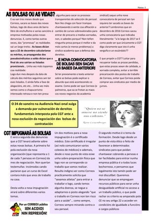 Páxina 3
E xa van tres meses desde que
Correos, sacara as bases das novas
bolsas, logo de dous anos de barra
libre de enchufismo e varias sancións á
empresa motivadas polas nosas
denuncias. E, como tantas outras
veces, das “promesas” as realidades
vai un largo treito.: As bases dicían
que a 22 de decembro calcularíanse
os méritos, as propagandas dos
pseudosindicatos a soldo dicían que a
final de ano sairían os listados
provicionais… Unha vez máis topamos
coa realidade:
Logo dun mes despois da data de
cálculo dos méritos seguimos sen ter
eses listados. E aínda falta a fase de
alegacións, etc etc… Unha vez máis
vemos como o chapucerismo
interesado retrasa e non ten presa
algunha para sacar os procesos
transparentes de selección de persoal.
Non lles chega con facer trampas
chantaxeando á xente coa afiliación a
cambio de cursos sobrevalorados para
entrar de precario a medias xornadas,
non, e sabedes porque? Non teñen
ningunha presa porque é mellor e da
máis cartos (e menos problemas) a
sindico-academia que a defensa dos
dereitos.
Só ler previamente o texto anterior
sobre as bolsas pode explicar o
absurdo que está acontecendo co
exame. Como pode ser que Correos (e
palmeiros, que xa se frotan as maos
cos novos negocios da academia
sindical) saque unha nova
convocatoria de persoal sen tan
siquiera ter sacado as bases da
anterior? Lembremos que en
decembro de 2016 Correos sacou
unha convocatoria que indicaba
literalmente: “a lo largo de 2017 se E
como pode ser que únicamente a CGT
diga claramente que isto é unha
vergoña e un escándalo??
E que propón a CGT? Loitar para
recuperar todas as prazas perdidas,
que estas prazas sexan de calidade, a
xornada completa, evitar a terrible
precarización dos postos de traballo
de Correos, evitar que Correos poida
comprar aos sindicatos por medio de
cursos.
O 24 de xaneiro na Audiencia Nazi-onal xulga
a demanda por vulneración de dereitos
fundamentais interposta pola CGT ante a
nosa exclusión da negociación das bolsas de
contratación
E será a segunda das denuncias
que a CGT levará adiante sobre
estas novas bolsas. A primeira foi
pola exclusión da nosa
organización (que representa a 1
de cada 7 persoas en Correos) da
mes de negociación. Non querían
testemuñas incómodas cando
pactaran que un curso de Excel
contara máis que anos de traballo
na casa.
Desta volta a nosa impugnación
xirará sobre diferentes varios
temas.
Un dos motivos para a nosa
impugnación é o certificado
médico. Este certificado é irregular
(así nolo comunicaron varios
colexios de médicos) e ademais,
desde o noso punto de vista esixe
unha sobre-preparación física que
logo non se corresponde co
traballo que vamos realizar.
Resulta indigno ver como Correos
practicamente solicita que
“sexamos atletas” para entrar a
traballar e logo, cando temos
algunha doenza, se negue a
adaptarnos o posto alegando “que
o traballo en Correos non ten risco
para a saúde”… como sempre,
Correos sempre mirando contra o
seu persoal.
O segundo motivo é o tema da
formación. Desde logo desde un
punto de vista ético o feito de
favorecer a determinados
sindicatos para que poidan
chantaxear cobrando a persoas e
ter facilidades para entrar nunha
empresa pública é a todas luces
bochornoso, e pensamos que
legalmente isto tamén pode ser
moi discutíbel. Queremos
denunciar que se empreguen
recursos públicos para xerar unha
desigualdade artificial no acceso a
un traballo público, o que pode
rachar os criterio xa amparado pola
CE no seu artigo 22 a acceder en
condicións de igualdade a funcións
e cargos públicos
 