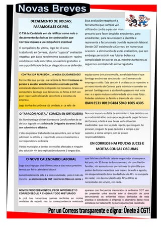 NOVOS PROCEDEMENTOS, PEOR IMPOSIBLE? O
CORREO SEGUE A CHEGAR TODO MISTURADO
A prol das numerosas queixas recibidas en moitas
unidades de reparto nas ca correspondencia rexistrada
aparece con frecuencia mesturada ca ordinaria CGT ven
de presentar unha escrita ante a dirección de zona
denunciando os evidentes riscos derivados de esta
practica e solicitando á empresa o abandono desta nova
estratexia no tratamento da correspondencia rexistrada
O NOVO CALENDARIO LABORAL
Logo das chapuzas dos últimos anos e das nosas presións
temos por fin o calendario laboral
Lamentablemente esta é a única novidade, pois é máis do
mesmo , as demandas da CGT non foron tidas en conta o
que fala ben clariño do talante negociador da empresa.
Así pois, nin 35 horas de luns a venres, nin conciliación
familiar, nin aumento nos porcentaxes da plantilla que
podan desfrutar vacacións nos meses de xullo e agosto,
nin despenalización total do desfrute de APs na campaña
do nadal, nin desvinculación dos APs e DAVs as
necesidades do servizo, nin nada..
O “APAGÓN POSTAL” COMEZA EN ORTIGUEIRA
Os illuminatti que dirixen Correos na Coruña veñen de se
de lucir logo de ter a oficina de Ortigueira durante 2 días
sen subministro eléctrico.
2 días co persoal traballando na penumbra, sen se facer
admisión na oficina e repartindo unica e malamente a
correspondencia ordinaria
Varios municipios e centos de veciñxs afectadxs e ninguén
deu solución nin deu explicacións durante 2 longos días.
Non nos importa ca falta de subministro fose debido a un
erro administrativo ou ás poucas ganas de pagar facturas
de Correos, o feito é que deuse unha situación
inadmisible que non se pode repetir, que ninguén foi
previsor, ninguén lle puxo remedio a tempo e por
suposto, e coma sempre, non se exixen
responsabilidades.
EN CORREOS HAI POUCAS LUCES E
MOITAS COUSAS OSCURAS
CONTRA SÚA REPRESIÓN... A NOSA SOLIDARIEDADE!
Por incrible que pareza.. na cartería de Motril instouse ao
persoal a aceptar voluntariamente a xornada partida
vulnerando claramente o disposto no Convenio. Grazas ao
compañeiro Santiago que denunciou os feitos á CGT con
gran repercusión deixando sen efecto a iniciativa da
empresa.
Logo dunha discusión na súa unidade, e ca xefa de
equipo como única testemuña, a realidade hoxe é que
Santiago encóntrase sancionado con 5 semanas de
emprego e soldo. Esta sanción é un claro acto represivo e
un novo intento de Correos para intimidar e someter ao
persoal Santiago mais a súa familia pasarano mal este
mes e o apoio mutuo e solidariedade son a nosa forza .
Podedes colaborar ca familia a través da súa conta
IBAN ES31 0019 0484 5940 1005 4305
DECAEMENTO DE BOLSAS:
PARÁMOSLLES OS PES.
O TSJ de Cantabria ven de ratificar como nulo o
decaemento das bolsas de contratación que
Correos impuxo a un compañeiro eventual
O compañeiro foi vítima, logo de 13 anos
traballando en Correos, dunha “suposta” avaliación
negativa por baixo rendemento baseada en razóns
xenéricas e nada concretas, acusacións gratuítas e
sen a posibilidade de facer alegacións e se defender.
Esta avaliación negativa é a
ferramenta que Correos ven
utilizando contra o persoal mais
precario para facer despidos encubertos, para
amedrentar, para rexuvenecer a plantilla e
representa a faciana mais cruel da represión laboral.
Dende CGT exixímoslle a Correos en numerosas
ocasións a eliminación de estas avaliacións, que sen
embargo persistirán nas futuras bolsas ca
complicidade de outras oo.ss. mentres tanto nos as
seguirmos combatendo como faga falta
 