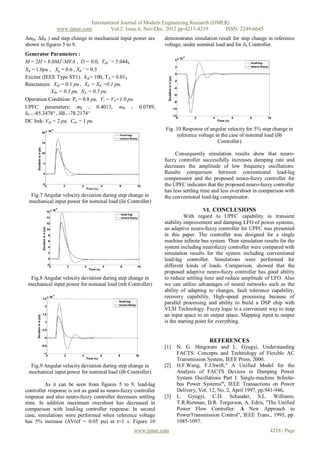 International Journal of Modern Engineering Research (IJMER)
              www.ijmer.com         Vol.2, Issue.6, Nov-Dec. 2012 pp-4215-4219       ISSN: 2249-6645
ΔmB, ΔδB ) and step change in mechanical input power are       demonstrates simulation result for step change in reference
shown in figures 5 to 9.                                       voltage, under nominal load and for δb Controller.
Generator Parameters :
M = 2H = 8.0MJ /MVA , D = 0.0, Td0’ = 5.044S
Xd = 1.0pu , Xq = 0.6 , Xd „ = 0.3
Exciter (IEEE Type ST1): 𝑘 𝐴 = 100, TA = 0.01S
Reactances: XIE = 0.1 pu , XE = XB =0.1 pu,
            XBv = 0.3 pu, XE = 0.5 pu
Operation Condition: Pe = 0.8 pu, Vt = Vb=1.0 pu
UPFC parameters: mE = 0.4013, mB =                  0.0789,
δE = -85.3478° , δB = -78.2174°
DC link: Vdc = 2 pu, Cdc = 1 pu
                                                               Fig. 10 Response of angular velocity for 5% step change in
                                                                    reference voltage in the case of nominal load (δb
                                                                                       Controller)

                                                                    Consequently simulation results show that neuro-
                                                               fuzzy controller successfully increases damping rate and
                                                               decreases the amplitude of low frequency oscillations.
                                                               Results comparison between conventional lead-lag
                                                               compensator and the proposed neuro-fuzzy controller for
                                                               the UPFC indicates that the proposed neuro-fuzzy controller
                                                               has less settling time and less overshoot in comparison with
  Fig.7 Angular velocity deviation during step change in       the conventional lead-lag compensator.
 mechanical input power for nominal load (δe Controller)
                                                                                  VI. CONCLUSIONS
                                                                         With regard to UPFC capability in transient
                                                               stability improvement and damping LFO of power systems,
                                                               an adaptive neuro-fuzzy controller for UPFC was presented
                                                               in this paper. The controller was designed for a single
                                                               machine infinite bus system. Then simulation results for the
                                                               system including neurofuzzy controller were compared with
                                                               simulation results for the system including conventional
                                                               lead-lag controller. Simulations were performed for
                                                               different kinds of loads. Comparison. showed that the
                                                               proposed adaptive neuro-fuzzy controller has good ability
  Fig.8 Angular velocity deviation during step change in       to reduce settling time and reduce amplitude of LFO. Also
 mechanical input power for nominal load (mb Controller)       we can utilize advantages of neural networks such as the
                                                               ability of adapting to changes, fault tolerance capability,
                                                               recovery capability, High-speed processing because of
                                                               parallel processing and ability to build a DSP chip with
                                                               VLSI Technology. Fuzzy logic is a convenient way to map
                                                               an input space to an output space. Mapping input to output
                                                               is the starting point for everything.


                                                                                   REFERENCES
                                                               [1]   N. G. Hingorani and L. Gyugyi, Understanding
                                                                     FACTS: Concepts and Technology of Flexible AC
                                                                     Transmission System, IEEE Press, 2000.
  Fig.9 Angular velocity deviation during step change in       [2]   H.F.Wang, F.J.Swift," A Unified Model for the
 mechanical input power for nominal load (δb Controller)             Analysis of FACTS Devices in Damping Power
                                                                     System Oscillations Part I: Single-machine Infinite-
         As it can be seen from figures 5 to 9, lead-lag             bus Power Systems", IEEE Transactions on Power
controller response is not as good as neuro-fuzzy controller         Delivery, Vol. 12, No. 2, April 1997, pp.941-946.
response and also neuro-fuzzy controller decreases settling    [3]   L. Gyugyi, C.D. Schauder, S.L. Williams,
time. In addition maximum overshoot has decreased in                 T.R.Rietman, D.R. Torgerson, A. Edris, "The Unified
comparison with lead-lag controller response. In second              Power Flow Controller: A New Approach to
case, simulations were performed when reference voltage              PowerTransmission Control", IEEE Trans., 1995, pp.
has 5% increase (ΔVref = 0.05 pu) at t=1 s. Figure 10                1085-1097.
                                                   www.ijmer.com                                               4218 | Page
 