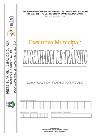 PREFEITURAMUNICIPALDECUIABÁ
SECRETARIAMUNICIPALDE
PLANEJAMENTO,ORÇAMENTOEGESTÃO
CONCURSO PÚBLICO PARA PROVIMENTO DE CARGOS DO QUADRO DE
PESSOAL EFETIVO DA PREFEITURA MUNICIPAL DE CUIABÁ
(EDITAL N.º 001/2007 – PMC)
CADERNO DE PROVA OBJETIVA
Nome do Candidato
Número de Inscrição Assinatura do Candidato
-
Órgão Executor:
UNIVERSIDADE FEDERAL DE MATO GROSSO
Coordenação de Exames Vestibulares
 