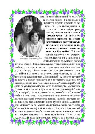 õðàìà, õâàíàòè âèíàãè çà ðúöå, è
ñå îáè÷àò ìíîãî! Òå, ìàéêàòà è
íåéíîòî äåòå! È íå ñàìî çà äåöàòà îò Íåäåëíîòî ó÷èëèùå
Ïåòúð÷î ñòàíà äîáðî ïðèÿòåë÷å, íî è çà âñè÷êè äåöà â
Áîæèÿ õðàì òîé ñòàíà èñòèíñêè ïðèìåð çà äîáðî
õðèñòèÿí÷å ñ ïîñëóøíî ñúðöå, çàùîòî èçïúëíÿâà âñè÷êî îíîâà, íà êîåòî ãî ó÷è íåãîâàòà äîáðà ìàéêà! Òîé çàñòàâà ïðåä èêîíêèòå, ïðåêðúñÅòî ãè è òÿõ ñàìèòå,
òâà ñå, öåëóâà ãè ñ íåæíîñò è
ìàéêàòà è íåéíîòî äåòå
îáè÷, íàðåæäà ñå ñìèðåíî äî äåöàòà çà Ñâåòî Ïðè÷àñòèå, à ñëåä òîâà õâàùà ðúêàòà íà
ìàéêà ñè è ÿ âîäè êúì ñâåòåíàòà âîäè÷êà. Àêî òàì èìà
äðóãè äå÷èöà, òîé íàëèâà âîäè÷êà, ïîäàâà èì ÷àøêàòà,
êàçâàéêè èì ìíîãî òèõè÷êî, øåïíåøêîì, çà äà íå
ïðå÷àò íà ñëóæåíèåòî: “Çàïîâÿäàé!” À êîãàòî äåòåòî,
íà êîåòî å ïîäàë ÷àøêàòà ñúñ ñâåòåíàòà âîäè÷êà, ìó
îòãîâîðè ñúùî òèõè÷êî, øåïíåøêîì:”Áëàãîäàðÿ!”, òîé
ñàìî ñå óñìèõâà ñìèðåíî, êàòî ãîëÿìî äåòå, êîåòî çíàå
êîëêî öåííè ñà òåçè äóìè÷êè, êàòî “çàïîâÿäàé” èëè
“áëàãîäàðÿ”, êàêòî è “ìîëÿ” èëè “àêî îáè÷àø”, êàçàíè
ñ îáè÷ è íåæíîñò... À êîãàòî è ìàéêà ìó ñå å ïðè÷àñòèëà, òîé âçåìà ïî-ãîëÿìàòà ÷àøêà, íàëèâà ñâåòåíà âîäè÷êà, ïîãëåæäà ÿ ñ îáè÷ è áåç äóìè é êàçâà: “Çàïîâÿäàé, ìàéêî!”. À òÿ, ìàéêà ìó, ïîãàëâà ñ îùå ïî-ãîëÿìà
îáè÷ êîñè÷êèòå ìó â çíàê íà áëàãîäàðíîñò, äîêàòî òîé
íàëèâà âîäè÷êà çà ñåáå ñè â ïî-ìàëêàòà ÷àøêà, è òàêà:
ïàê çàåäíî çàïî÷âàò äà ïèÿò è äâàìàòà îò ñâåòåíàòà
âîäè÷êà... È òàêà äåí ñëåä äåí: êîãàòî ñà â Áîæèÿ õðàì
10

 
