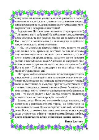 èëè ó äîìà ñè, èëè íà óëèöàòà, èëè íà ðàçõîäêà â ïàðêà,
èëè îòèâàò íà äåòñêàòà ãðàäèíà - òå ñà âèíàãè çàåäíî,
âèíàãè õâàíàòè çà ðúöå è âèíàãè ìíîãî óñìèõíàòè, ìíîãî ðàäîñòíè è áåçêðàéíî ùàñòëèâè!
À äåöàòà îò Äåòñêèÿ äîì - íåãîâèòå ñòàðè ïðèÿòåëè?
Òîé íèêîãà íå ãè çàáðàâè! Íå çàáðàâè è òîâà, êîåòî èì
áåøå îáåùàë, ÷å ùå ïîìîëè ìàéêà ñè äà âçåìå è òÿõ!
Íî... êîãàòî ÿ ïîïèòà ìîæå ëè âñè÷êè äåöà äà äîéäàò ñ
òÿõ, â òåõíèÿ äîì, òÿ ìó îòãîâîðè:
- Íå, íå ìîæåì äà âçåìåì ñåãà è òÿõ, çàùîòî òè ñè
îùå ìàëêî äåòå, òðÿáâà äà ñå ãðèæà çà òåá, íî êîãàòî
îùå ìàëêî ïîðàñíåø è ìîæåø äà ìè ïîìàãàø, òîãàâà
ùå ñè âçåìåì è äðóãè äå÷èöà, çà êîèòî ùå ñå ãðèæèì
çàåäíî ñ òåá! Ìîæå ëè òàêà? À è ìîæå äà íàïðàâèì îùå
íåùî çà òâîèòå ïðèÿòåëè: ùå ñå ìîëèì çàåäíî ñ òåá íà
Áîãà çà òÿõ è Òîé ùå èì ïîäàðè è íà òÿõ ìàéêà - òÿõíà
ìàéêà! Ñúãëàñåí ëè ñè?
Ïåòúð÷î, êîéòî ìíîãî îáè÷àøå òåçè ñâîè ïðèÿòåë÷åòà
è èñêàøå è òå äà ñà ùàñòëèâè êàòî íåãî, îòíà÷àëî ïîãëåäíà òúæíî ìàéêà ñè, íî ïîñëå çàñèÿ îò ðàäîñò, ÷å ñëåä
ãîäèíà-äâå òîé ùå ñè èìà ñâîè áðàò÷åòà, ñåñòðè÷åòà îò
ñúùèòå òåçè äåöà, êîèòî îñòàíàõà â Äîìà áåç íåãî, à çà
òåçè äå÷èöà, êîèòî íå ìîãàò äà âçåìàò ñúñ ñåáå ñè â ñâîÿ
äîì - òå ùå ñå ìîëÿò è Áîã ùå ÷óå òåõíèòå ìîëèòâè:
íåãîâàòà è íà íåãîâàòà ïðåêðàñíà ìàéêà!
Çàòîâà, äåöà, Ïåòúð÷î íå ñàìî áúðçà äà èçðàñíå, çàùîòî òîâà å íåãîâàòà ãîëÿìà òàéíà - äà ïîìîãíå è íà
îñòàíàëèòå äåöà îò Äîìà çà ñèðà÷åòà, íî òîé, ìîëåéêè
ñå íà Áîãà, îòíîâî ñå âçèðà ïàê â î÷èòå íà âñÿêà æåíà,
çà äà îòêðèå òàì îáè÷òà - îíàÿ ãîëÿìà Áîæèÿ ëþáîâ,
êîÿòî ïðàâè ÷óäåñà âñåêè åäèí äåí îò íàøèÿ æèâîò...
Êèíà Çëàòåâà
11

 
