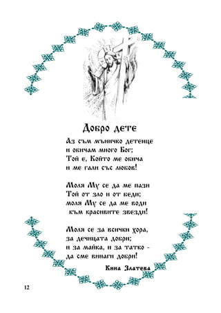 Äîáðî äåòå
Àç ñúì ìúíè÷êî äåòåíöå
è îáè÷àì ìíîãî Áîã;
Òîé å, Êîéòî ìå îáè÷à
è ìå ãàëè ñúñ ëþáîâ!
Ìîëÿ Ìó ñå äà ìå ïàçè
Òîé îò çëî è îò áåäè;
ìîëÿ Ìó ñå äà ìå âîäè
êúì êðàñèâèòå çâåçäè!
Ìîëÿ ñå çà âñè÷êè õîðà,
çà äå÷èöàòà äîáðè;
è çà ìàéêà, è çà òàòêî äà ñìå âèíàãè äîáðè!
Êèíà Çëàòåâà
12

 