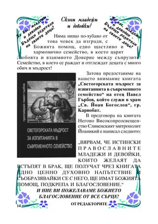 æè
Ñêúïè ìëàäåæè Á Çà âà
äå è
ñ,
ú è
ëà
åë
è äåâîéêè!
íà ä å ù äåâ ìë
, ìî é ê è ä è ò ö à !
ñ
ñâ è îéê àäå
â à åâ ð î äå
ð
ä è å
Íÿìà íèùî ïî-õóáàâî îò î è ò å î ä èè - æ è
Çà è ù èò
å î
äå ò åë
òîâà ÷îâåê äà èçãðàäè, ñ
ú ä ñâ
ö è
Á à
í Áîæèÿòà ïîìîù, åäíî ùàñòëèâî è à !

õàðìîíè÷íî ñåìåéñòâî, â êîåòî öàðÿò
Ëþáîâòà è âçàèìíîòî Äîâåðèå ìåæäó ñúïðóçèòå!
Ñåìåéñòâî, â êîåòî ñå ðàæäàò è îòãëåæäàò äåöàòà ñ ìíîãî
îáè÷ è ìúäðîñò!
Çàòîâà ïðåäîñòàâÿìå íà
âàøåòî âíèìàíèå êíèãàòà
“Ñâåòîãîðñêàòà ìúäðîñò çà
èçïèòàíèÿòà â ñúâðåìåííîòî
ñåìåéñòâî” íà îòåö Ïàâåë
Ãúðáîâ, êîéòî ñëóæè â õðàì
“Ñâ. Éîàí Áîãîñëîâ”, ãð.
Êàðíîáàò.
Â ïðåäãîâîðà íà êíèãàòà
Íåãîâî Âèñîêîïðåîñâåùåíñòâî Ñëèâåíñêèÿò ìèòðîïîëèò
Éîàíèêèé å íàïèñàë ñëåäíîòî:
“ÂßÐÂÀÌ, ×Å ÈÑÒÈÍÑÊÈ
ÏÐÀÂÎÑËÀÂÍÈÒÅ
ÌËÀÄÅÆÈ È ÄÅÂÎÉÊÈ,
ÊÎÈÒÎ ÆÅËÀßÒ ÄÀ
ÂÑÒÚÏßÒ Â ÁÐÀÊ, ÙÅ ÏÎËÓ×ÀÒ ×ÐÅÇ ÊÍÈÃÀÒÀ
ÅÄÍÎ ÖÅÍÍÎ ÄÓÕÎÂÍÎ ÍÀÏÚÒÑÒÂÈÅ È
ÑÚÎÁÐÀÇßÂÀÉÊÈ ÑÅ Ñ ÍÅÃÎ, ÙÅ ÈÌÀÒ ÁÎÆÈßÒÀ
ÏÎÌÎÙ, ÏÎÄÊÐÅÏÀ È ÁËÀÃÎÑËÎÂÅÍÈÅ.”
È ÍÈÅ ÂÈ ÏÎÆÅËÀÂÀÌÅ ÁÎÆÈÅÒÎ
ÁËÀÃÎÑËÎÂÅÍÈÅ ÎÒ ÂÑÅ ÑÚÐÖÅ!
14

ÎÒ ÐÅÄÀÊÒÎÐÈÒÅ

 