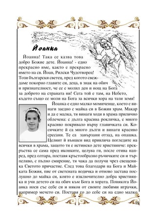 Éîàíêà
Éîàííà! Òàêà ñå êàçâà òîâà
äîáðî Áîæèå äåòå. Éîàííà! - åäíî
ïðåêðàñíî èìå, êàêòî å ïðåêðàñíî
èìåòî íà ñâ. Éîàí, Ðèëñêè ×óäîòâîðåö!
Òîçè áúëãàðñêè ñâåòåö, ïðåä êîãîòî ñâåæäàìå ïîêîðíî ãëàâèòå ñè, äåöà, â çíàê íà îáè÷
è ïðèçíàòåëíîñò, ÷å ñå å ìîëèë äåí è íîù íà Áîãà
çà äîáðîòî íà ñòðàíàòà íè! Ñåãà òîé å òàì, íà Íåáåòî,
êúäåòî ñúùî ñå ìîëè íà Áîãà çà âñè÷êè õîðà íà òàçè çåìÿ!
Éîàíêà å åäíî ìàëêî ìîìè÷åíöå, êîåòî å âèíàãè çàåäíî ñ ìàéêà ñè â Áîæèÿ õðàì. Ìàêàð
è äà å ìàëêà, òÿ âèíàãè õîäè â õðàìà ïðèëè÷íî
îáëå÷åíà: ñ äúëãà êðàñèâà ðîêëè÷êà, ñ ìíîãî
êðàñèâî ïîêðèâàëî âúðõó ãëàâè÷êàòà ñè. Êîñè÷êèòå é ñà ìíîãî äúëãè è âèíàãè êðàñèâî
ñðåñàíè. Òå ñà çàâúðçàíè îòçàä, íà îïàøêà.
Õðàì “Ñâåòè
Öåëèÿò é âúíøåí âèä ïðèâëè÷à ïîãëåäèòå íà
Èâàí Ðèëñêè”
âñè÷êè â õðàìà, çàùîòî òÿ å èñòèíñêî äåòå õðèñòèÿí÷å: ïðåêðúñòâà ñå ñàìà ïðåä èêîíêèòå, öåëóâà ãè, ïîñëå îòèâà íàïðåä, ïðåä îëòàðà, ïîñòàâÿ êðúñòîîáðàçíî ðú÷è÷êèòå ñè è òúðïåëèâî, ñ ïúëíî ñìèðåíèå, òÿ ÷àêà äà ïîëó÷è ÷ðåç ñâåùåíèêà Ñâåòîòî ïðè÷àñòèå. Ñëåä òîâà áëàãîäàðè íà Áîãà è Ìàéêàòà Áîæèÿ, ïèå îò ñâåòåíàòà âîäè÷êà è îòíîâî çàñòàâà ïîñëóøíî äî ìàéêà ñè, êîÿòî å èçêëþ÷èòåëíî äîáðà õðèñòèÿíêà è ó÷è äåòåòî ñè íà îáè÷ êúì Áîãà è õîðàòà. Ïîíÿêîãà Éîàíêà íîñè ñúñ ñåáå ñè è íÿêîÿ îò ñâîèòå ëþáèìè èãðà÷êè,
íàïðèìåð ìå÷åòî ñè. Ïîñòàâÿ ãî äî ñåáå ñè íà åäíî ìàëêî
15

 