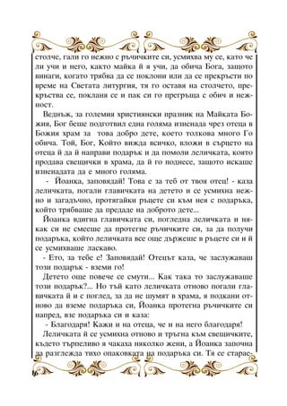 ñòîë÷å, ãàëè ãî íåæíî ñ ðú÷è÷êèòå ñè, óñìèõâà ìó ñå, êàòî ÷å
ëè ó÷è è íåãî, êàêòî ìàéêà é ÿ ó÷è, äà îáè÷à Áîãà, çàùîòî
âèíàãè, êîãàòî òðÿáâà äà ñå ïîêëîíè èëè äà ñå ïðåêðúñòè ïî
âðåìå íà Ñâåòàòà ëèòóðãèÿ, òÿ ãî îñòàâÿ íà ñòîë÷åòî, ïðåêðúñòâà ñå, ïîêëàíÿ ñå è ïàê ñè ãî ïðåãðúùà ñ îáè÷ è íåæíîñò.
Âåäíúæ, çà ãîëåìèÿ õðèñòèÿíñêè ïðàçíèê íà Ìàéêàòà Áîæèÿ, Áîã áåøå ïîäãîòâèë åäíà ãîëÿìà èçíåíàäà ÷ðåç îòåöà â
Áîæèÿ õðàì çà òîâà äîáðî äåòå, êîåòî òîëêîâà ìíîãî Ãî
îáè÷à. Òîé, Áîã, Êîéòî âèæäà âñè÷êî, âëîæè â ñúðöåòî íà
îòåöà é äà é íàïðàâè ïîäàðúê è äà ïîìîëè ëåëè÷êàòà, êîÿòî
ïðîäàâà ñâåùè÷êè â õðàìà, äà é ãî ïîäíåñå, çàùîòî èñêàøå
èçíåíàäàòà äà å ìíîãî ãîëÿìà.
- Éîàíêà, çàïîâÿäàé! Òîâà å çà òåá îò òâîÿ îòåö! - êàçà
ëåëè÷êàòà, ïîãàëè ãëàâè÷êàòà íà äåòåòî è ñå óñìèõíà íåæíî è çàãàäú÷íî, ïðîòÿãàéêè ðúöåòå ñè êúì íåÿ ñ ïîäàðúêà,
êîéòî òðÿáâàøå äà ïðåäàäå íà äîáðîòî äåòå...
Éîàíêà âäèãíà ãëàâè÷êàòà ñè, ïîãëåäíà ëåëè÷êàòà è íÿêàê ñè íå ñìååøå äà ïðîòåãíå ðú÷è÷êèòå ñè, çà äà ïîëó÷è
ïîäàðúêà, êîéòî ëåëè÷êàòà âñå îùå äúðæåøå â ðúöåòå ñè è é
ñå óñìèõâàøå ëàñêàâî.
- Åòî, çà òåáå å! Çàïîâÿäàé! Îòåöúò êàçà, ÷å çàñëóæàâàø
òîçè ïîäàðúê - âçåìè ãî!
Äåòåòî îùå ïîâå÷å ñå ñìóòè... Êàê òàêà òî çàñëóæàâàøå
òîçè ïîäàðúê?... Íî òúé êàòî ëåëè÷êàòà îòíîâî ïîãàëè ãëàâè÷êàòà é è ñ ïîãëåä, çà äà íå øóìÿò â õðàìà, ÿ ïîäêàíè îòíîâî äà âçåìå ïîäàðúêà ñè, Éîàíêà ïðîòåãíà ðú÷è÷êèòå ñè
íàïðåä, âçå ïîäàðúêà ñè è êàçà:
- Áëàãîäàðÿ! Êàæè è íà îòåöà, ÷å è íà íåãî áëàãîäàðÿ!
Ëåëè÷êàòà é ñå óñìèõíà îòíîâî è òðúãíà êúì ñâåùè÷êèòå,
êúäåòî òúðïåëèâî ÿ ÷àêàõà íÿêîëêî æåíè, à Éîàíêà çàïî÷íà
äà ðàçãëåæäà òèõî îïàêîâêàòà íà ïîäàðúêà ñè. Òÿ ñå ñòàðàå16

 