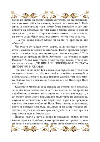 øå äà íå øóìè, äà ñëåäè Ñâåòàòà ëèòóðãèÿ, íî âñå ïîãëåæäàøå êúì òîçè òàéíñòâåí ïàêåò, îñòàâåí íà ñòîë÷åòî é. Íàéñèëíî ÿ ïðèâëè÷àøå òîâà, êîåòî áåøå íàïèñàíî âúðõó îïàêîâêàòà íà ïîäàðúêà, íî òúé êàòî å ìíîãî ìàëêà è îùå íå
çíàå äà ÷åòå, òÿ íå ñå ñòúðïÿ è ïîïèòà òèõè÷êî åäíà ëåëè÷êà,
íà êîÿòî ñúùî áåøå ïîêàçàëà ñàìî ñ ïîãëåä ïîäàðúêà ñè:
- À òóê êàêâî ïèøå? Ìîæå ëè äà ìè ãî ïðî÷åòåø, àêî
îáè÷àø?
Ëåëè÷êàòà ñå íàâåäå ëåêî íàïðåä, çà äà ïîãëåäíå íàïèñàíîòî è ñàìàòà òÿ ìíîãî ñå èçíåíàäà. Ïîñëå ïðåãúðíà äîáðîòî äåòå , íàâåäå ñå äî óøåíöåòî ìó è....çà÷åòå ñëåäíîòî:” Òîçè
ïàêåò äà ñå ïðåäàäå íà Âÿðà Õðèñòîâà - çà íåéíàòà äúùåðÿ
Éîàííà!” À ïîä òîçè òåêñò, ñ îùå ïî-åäðè áóêâè, îòåöúò áåøå íàïèñàë îùå: “ÒÅ ÂÈÍÀÃÈ ÏÎÑÅÙÀÂÀÒ ÑÂÅÒÀÒÀ
ËÈÒÓÐÃÈß Â ÕÐÀÌÀ!”
Äà, ÿñíî áåøå çàùî Áîã å âëîæèë â ñúðöåòî íà îòåöà òîâà
æåëàíèå - çàùîòî òå, Éîàíêà è íåéíàòà ìàéêà - âèíàãè áÿõà
â Áîæèÿ õðàì, êîãàòî èìàøå íÿêàêâà ñëóæáà, òúé êàòî ìíîãî îáè÷àõà Áîãà è èñêàõà äà áúäàò âèíàãè äî Íåãî, ïðè Íåãî
è ñ Íåãî!
Êîëêîòî è ìíîãî äà é ñå èñêàøå äà îòâîðè òîçè ïîäàðúê,
çà äà ïîãëåäíå êàêâî èìà â íåãî, òÿ çíàåøå, ÷å ïî âðåìå íà
ñëóæáàòà íå ñå ãîâîðè, íå ñå øóìè, íå ñå ïðàâè íèùî äðóãî, à
ñå ñëåäÿò ñàìî ìíîãî âíèìàòåëíî ìîëèòâèòå íà ñâåùåíèêà,
ñëóøàò ñå ïåñíîïåíèÿòà íà õîðèñòèòå, õîðàòà ñå ïðåêðúñòâàò è ñå ïîêëàíÿò ñ îáè÷ íà Áîãà. Òîâà çíàåøå è ëåëè÷êàòà,
êîÿòî é ïîäíåñå ïîäàðúêà, íî...íàëè è òÿ áåøå òîëêîâà ðàäîñòíà - íå óñïÿ äà äî÷àêà êðàÿ íà ñëóæáàòà, à îòèäå ïðè íåÿ
îùå ùîì ÿ âèäÿ â Áîæèÿ õðàì.
Éîàíêà îáà÷å å äåòå ñ äîáðî è ïîñëóøíî ñúðöå, çàòîâà
èç÷àêà êðàÿ íà ñëóæáàòà, êàòî ïðåäè òîâà ñå ïðè÷àñòè, êàêòî âèíàãè â ïðàçíè÷íèòå äíè, ïèéíà ñè îò ñâåòåíàòà âîäè÷êà
17

 