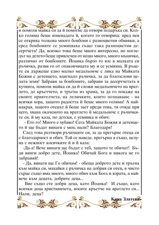 è ïîìîëè ìàéêà ñè äà é ïîìîãíå äà îòâîðè ïîäàðúêà ñè. Êîëêî ãîëÿìà áåøå èçíåíàäàòà é, êîãàòî ãî îòâîðèõà: ïðåä íåÿ
ñå îòêðèõà òîëêîâà ìíîãî áîíáîíè ñ ðàçíîöâåòíè îáâèâêè, à
ñðåä áîíáîíèòå ñå óñìèõâàõà ñúùî òàêà ðàçíîöâåòíè äåñåðò÷åòà! Äà, âñè÷êî òîâà áåøå ìíîãî èíòåðåñíî, íî ïîãëåäúò íà äåòåòî áåøå ïðèâëå÷åí îò íåùî ìíîãî, ìíîãî ìúíè÷êî,
ðàçëè÷íî îò áîíáîíèòå. Éîàíêà áúðçî ãî âçå â ìàëêàòà ñè
ðú÷è÷êà, ðàçâè ãî îò îïàêîâ÷èöàòà ìó è ñå óñìèõíà. Â ðúöåòå ñè äúðæåøå åäíî ìàëêî ìåäàëüîí÷å ñ ëèêà íà Ìàéêàòà
Áîæèÿ ñ äåòåíöåòî, âäèãíàëî ðú÷è÷êà, çà äà áëàãîñëîâè öåëàòà çåìÿ! Çàáðàâè çà áîíáîíèòå, çàáðàâè çà äåñåðò÷åòàòà â
êóòèÿòà, ïîìîëè ìàéêà ñè äà é ñëîæè ìåäàëüîí÷åòî íà âðàòëåòî, äî êðúñò÷åòî, è òðúãíà èç õðàìà, çà äà ãî ïîêàæå íà
ñâîèòå ïðèÿòåë÷åòà, íà ëåëè÷êèòå, êîèòî ïîçíàâàøå - íà
âñè÷êè õîðà, çàùîòî ðàäîñòòà é áåøå ìíîãî ãîëÿìà! À íàéíàêðàÿ, çàùîòî îòåöúò é áåøå çàåò ïðåäè òîâà, òÿ îòèäå ïðè
íåãî, õâàíà îêà÷åíîòî íà âðàòëåòî é ìåäàëüîí÷å ñ ðú÷è÷êèòå ñè, é ìó êàçà, ïî äåòñêè, ñ óñìèâêà è îáè÷:
- Åòî ãî! Ìíîãî å õóáàâî! Ñåãà Ìàéêàòà Áîæèÿ è äåòåíöåòî é ùå áúäàò âèíàãè ñ ìåí, íàëè? Áëàãîäàðÿ!
Ñëåä òîâà ðàçòâîðè ðú÷è÷êèòå ñè, çà äà ïðåãúðíå îòåöà ñè
ñ áëàãîäàðíîñò è îáè÷. Òîé ñå íàâåäå, ïðåãúðíà ÿ ñúùî, öåëóíà ñ íåæíîñò êîñè÷êèòå é è é êàçà:
-Äà-à! Âå÷å âèíàãè ùå áúäàò ñ òåá, çàùîòî òå îáè÷àò! Áúäè âèíãè äîáðî äåòå, Éîàíêà! Îáè÷àé Áîãà è íèêîãà íå ãî
çàáðàâÿé!
- Äà, âèíàãè ùå Ãî îáè÷àì! - îáåùà äîáðîòî äåòå è òðúãíà
êúì ìàéêà ñè, ìàõàéêè ñ ðú÷è÷êà íà äîáðèÿ ñè îòåö, â ÷èåòî
ñúðöå ñúùî èìà ìíîãî, ìíîãî îáè÷ êúì Áîãà è õîðàòà, à íàéâå÷å êúì äåöàòà, äîáðèòå äåöà...
Âèå ñúùî ñòå äîáðè äåöà, êàòî Éîàíêà! È ñúùî, êàòî
âñè÷êè äåöà õðèñòèÿí÷åòà, íîñèòå êðúñò÷å íà âðàòëåòî ñè...
Íàëè, äåöà?
Êèíà Çëàòåâà
18

 