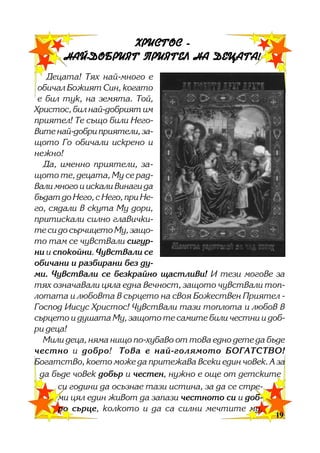 ÕÐÈÑÒÎÑ ÍÀÉ-ÄÎÁÐÈßÒ ÏÐÈßÒÅË ÍÀ ÄÅÖÀÒÀ!
Äåöàòà! Òÿõ íàé-ìíîãî å
îáè÷àë Áîæèÿò Ñèí, êîãàòî
å áèë òóê, íà çåìÿòà. Òîé,
Õðèñòîñ, áèë íàé-äîáðèÿò èì
ïðèÿòåë! Òå ñúùî áèëè Íåãîâèòå íàé-äîáðè ïðèÿòåëè, çàùîòî Ãî îáè÷àëè èñêðåíî è
íåæíî!
Äà, èìåííî ïðèÿòåëè, çàùîòî òå, äåöàòà, Ìó ñå ðàäâàëè ìíîãî è èñêàëè âèíàãè äà
áúäàò äî Íåãî, ñ Íåãî, ïðè Íåãî, ñÿäàëè â ñêóòà Ìó äîðè,
ïðèòèñêàëè ñèëíî ãëàâè÷êèòå ñè äî ñúð÷èöåòî Ìó, çàùîòî òàì ñå ÷óâñòâàëè ñèãóðíè è ñïîêîéíè. ×óâñòâàëè ñå
îáè÷àíè è ðàçáèðàíè áåç äóìè. ×óâñòâàëè ñå áåçêðàéíî ùàñòëèâè! È òåçè ìîãîâå çà
òÿõ îçíà÷àâàëè öÿëà åäíà âå÷íîñò, çàùîòî ÷óâñòâàëè òîïëîòàòà è ëþáîâòà â ñúðöåòî íà ñâîÿ Áîæåñòâåí Ïðèÿòåë Ãîñïîä Èèñóñ Õðèñòîñ! ×óâñòâàëè òàçè òîïëîòà è ëþáîâ â
ñúðöåòî è äóøàòà Ìó, çàùîòî òå ñàìèòå áèëè ÷åñòíè è äîáðè äåöà!
Ìèëè äåöà, íÿìà íèùî ïî-õóáàâî îò òîâà åäíî äåòå äà áúäå
÷åñòíî è äîáðî! Òîâà å íàé-ãîëÿìîòî ÁÎÃÀÒÑÒÂÎ!
Áîãàòñòâî, êîåòî ìîæå äà ïðèòåæàâà âñåêè åäèí ÷îâåê. À çà
äà áúäå ÷îâåê äîáúð è ÷åñòåí, íóæíî å îùå îò äåòñêèòå
ñè ãîäèíè äà îñúçíàå òàçè èñòèíà, çà äà ñå ñòðåìè öÿë åäèí æèâîò äà çàïàçè ÷åñòíîòî ñè è äîáðî ñúðöå, êîëêîòî è äà ñà ñèëíè ìå÷òèòå ìó,
19
19

 