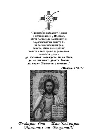 “Òîé íàðåäè íàðåäáè ó Èàêîâà
è ïîëîæè çàêîí ó Èçðàèëÿ,
êîéòî çàïîâÿäâà íà áàùèòå íè
äà ðàçêàçâàò íà äåöàòà ñè,
çà äà çíàå èäåùèÿò ðîä,
äåöàòà, êîèòî ùå ñå ðîäÿò,
òà è òå â ñâîå âðåìå äà ðàçêàçâàò
íà ñâîèòå äåöà, äà âúçëàãàò íàäåæäàòà ñè íà Áîãà,
äà íå çàáðàâÿò äåëàòà Áîæèè,
Íåãîâèòå çàïîâåäè...”
äà ïàçÿò Íåãîâèòå çàïîâåäè...
/Ïñàëîì 77:5-7
Ïñàëîì 77:5-7/

2

Áîæèÿò Ñèí - Íàé-Äîáðèÿò
Ïðèÿòåë íà Äåöàòà!!!

 