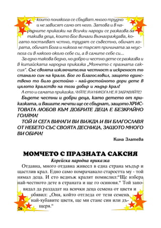 êîèòî ïîíÿêîãà ñå ñáúäâàò ìíîãî òðóäíî
è íå çàâèñÿò ñàìî îò íåãî. Çàòîâà è â íàðîäíèòå ïðèêàçêè íà âñè÷êè íàðîäè ñå ðàçêàçâà çà
òàêèâà äåöà, êîèòî Áîã âèíàãè âúçíàãðàæäàâà, êîãàòî ïîñòúïâàò ÷ñòíî, òðóäÿò ñå ñúâåñòíî, îáè÷àò õîðàòà, îáè÷àò Áîãà è íèêîãà íå òúðñÿò ïðè÷èíàòà çà íåóñïåõà ñè â íÿêîãî îêîëî ñåáå ñè, à â ñàìèòå ñåáå ñè...
Çà åäíî òàêîâà áåäíî, íî äîáðî è ÷åñòíî äåòå ñå ðàçêàçâà è
â êèòàéñêàòà íàðîäíà ïðèêàçêà “Ìîì÷åòî ñ ïðàçíàòà ñàêñèÿ”. Ñúñ ñâîÿòà èçêëþ÷èòåëíà ÷åñòíîñò è èñêðåíîñò òî
ñòàíàëî ñèí íà êðàëÿ. Áîã ãî Áëàãîñëîâèë, çàùîòî åäèíñòâåíî òî áèëî äîñòîéíî - íàé-äîñòîéíîòî äîðè äåòå â
öÿëîòî êðàëñòâî íà òîçè äîáúð è ìúäúð êðàë!
À åòî è ñàìàòà ïðèêàçêà. ×ÓÉÒÅ ß È ÍÈÊÎÃÀ ÍÅ ß ÇÀÁÐÀÂßÉÒÅ!

Áúäåòå ÷åñòíè è äîáðè äåöà, êàòî äåòåòî îò ïðèêàçêàòà, è âàøèòå ìå÷òè ùå ñå ñáúäíàò, çàùîòî ÕÐÈÑÒÎÂÀÒÀ ËÞÁÎÂ ÊÚÌ ÄÎÁÐÈÒÅ ÄÅÖÀ Å ÁÅÇÊÐÀÉÍÎ
ÃÎËßÌÀ!
ÒÎÉ È ÑÅÃÀ ÂÈÍÀÃÈ ÂÈ ÂÈÆÄÀ È ÂÈ ÁËÀÃÎÑËÀÂß
ÎÒ ÍÅÁÅÒÎ ÑÚÑ ÑÂÎßÒÀ ÄÅÑÍÈÖÀ, ÇÀÙÎÒÎ ÌÍÎÃÎ
ÂÈ ÎÁÈ×À!
Êèíà Çëàòåâà

ÌÎÌ×ÅÒÎ Ñ ÏÐÀÇÍÀÒÀ ÑÀÊÑÈß
Êîðåéñêà íàðîäíà ïðèêàçêà
Îòäàâíà, ìíîãî îòäàâíà æèâååë â åäíà ñòðàíà ìúäúð è
ùàñòëèâ êðàë. Åäíî ñàìî ïîìðà÷àâàëî ñòàðîñòòà ìó - òîé
íÿìàë äåöà. È åòî âåäíúæ êðàëÿò ïîìèñëèë:”Ùå èçáåðà
íàé-÷åñòíîòî äåòå â ñòðàíàòà è ùå ãî îñèíîâÿ.” Òîé çàïîâÿäàë äà ðàçäàäàò íà âñè÷êè äåöà ñåìåíà îò öâåòÿ è
îáÿâèë: “Îíÿ, êîéòî îòãëåäà îò òåçè ñåìåíà
íàé-õóáàâèòå öâåòÿ, ùå ìè ñòàíå ñèí èëè äúùåðÿ.”

20
20

 