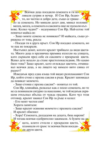 Âñè÷êè äåöà ïîñàäèëè ñåìåíàòà è ãè ïîëèâàëè ñóòðèí è âå÷åð. È Ñîí Èð, áåäíîòî, íî ÷åñòíî è äîáðî äåòå, ñúùî ñå ãðèæåëî çà ñåìåíàòà. Íî ìèíàëè äåñåò äíè, ìèíàë ïîëîâèí
ìåñåö, ìåñåö, à ñåìåíàòà â ñàêñèÿòà îùå íå ïóñêàëè êúëíîâå. Êîëêî ÷óäíî!” - íåäîóìÿâàë Ñîí Èð. Íàé-ñåòíå òîé
ïîïèòàë ìàéêà ñè:
- Çàùî ìîèòå ñåìåíà íå ïîíèêâàò? È ìàéêàòà, ñúùî óãðèæåíà îò òîâà, ðåêëà:
- Ïîñàäè ãè â äðóãà ïðúñò. Ñîí Èð ïîñàäèë ñåìåíàòà, íî
òå ïàê íå ïîêàðàëè.
Íàñòúïèë äåíÿò, êîãàòî êðàëÿò òðÿáâàëî äà âèäè öâåòÿòà. Ìíîãî äåöà â ïðàçíè÷íà ïðåìÿíà èçëåçëè íà óëèöàòà,
êàòî äúðæàëè ïðåä ñåáå ñè ñàêñèèòå ñ ïðåêðàñíè öâåòÿ.
Âñÿêî äåòå èñêàëî äà ñòàíå ïðåñòîëîíàñëåäíèê. Íî êàêâî
áèëî òîâà? Çàùî êðàëÿò, êàòî îãëåæäàë öâåòÿòà, îòìèíàâàë âñè÷êè äåöà, à íà ëèöåòî ìó íÿìàëî íèòî ñÿíêà îò
ðàäîñò?
Èçâåäíúæ ïðåä åäíà êúùà òîé âèäÿë ðàçïëàêàíèÿò Ñîí
Èð, êîéòî ñòîÿë ñ ïðàçíà ñàêñèÿ â ðúöå. Êðàëÿò çàïîâÿäàë
äà ïîâèêàò ìîì÷åòî.
- Çàùî ñòîèø ñ ïðàçíà ñàêñèÿ? - ïîïèòàë ãî òîé.
Ñîí Èð, õëèïàéêè, ðàçêàçàë êàê å ïîñÿë ñåìåíàòà, íî òå
íå ñà ïîíèêíàëè ñèãóðíî çà íàêàçàíèå, ÷å òîé âåäíúæ ñêðèøîì îòêúñíàë ÿáúëêà îò ÷óæäà ãðàäèíà. Êàòî ÷óë òîçè
îòãîâîð, êðàëÿò õâàíàë Ñîí Èð çà ðúöå è êàçàë:
- Åòî ìîÿò ÷åñòåí ñèí!
Õîðàòà çàïèòàëè:
- Çàùî êðàëÿò îñèíîâè ìîì÷åòî ñ ïðàçíàòà ñàêñèÿ?
È êðàëÿò îáÿñíèë:
- Õîðà! Ñåìåíàòà, ðàçäàäåíè íà äåöàòà, áÿõà âàðåíè!
È òîãàâà âñè÷êè îäîáðèòåëíî çàêèìàëè. À áóçèòå íà äåöàòà, êîèòî ñòîåëè ñ ïðåêðàñíè öâåòÿ,
ïëàìíàëè îò ñðàì: òå âñè÷êè áèëè ïîñàäè21
ëè äðóãè öâåòÿ.
21

 