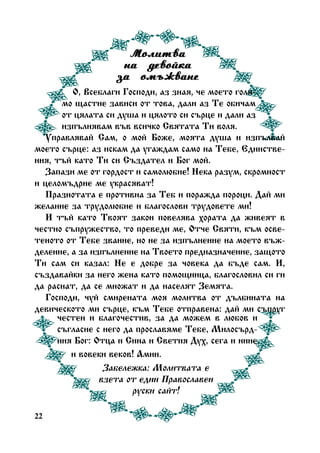 Ìîëèòâà
íà äåâîéêà
çà îìúæâàíå
Î, Âñåáëàãè Ãîñïîäè, àç çíàÿ, ÷å ìîåòî ãîëÿìî ùàñòèå çàâèñè îò òîâà, äàëè àç Òå îáè÷àì
îò öÿëàòà ñè äóøà è öÿëîòî ñè ñúðöå è äàëè àç
èçïúëíÿâàì âúâ âñè÷êî Ñâÿòàòà Òè âîëÿ.
Óïðàâëÿâàé Ñàì, î ìîé Áîæå, ìîÿòà äóøà è èçïúëâàé
ìîåòî ñúðöå: àç èñêàì äà óãàæäàì ñàìî íà Òåáå, Åäèíñòâåíèÿ, òúé êàòî Òè ñè Ñúçäàòåë è Áîã ìîé.
Çàïàçè ìå îò ãîðäîñò è ñàìîëþáèå! Íåêà ðàçóì, ñêðîìíîñò
è öåëîìúäðèå ìå óêðàñÿâàò!
Ïðàçíîòàòà å ïðîòèâíà çà Òåá è ïîðàæäà ïîðîöè. Äàé ìè
æåëàíèå çà òðóäîëþáèå è áëàãîñëîâè òðóäîâåòå ìè!
È òúé êàòî Òâîÿò çàêîí ïîâåëÿâà õîðàòà äà æèâåÿò â
÷åñòíî ñúïðóæåñòâî, òî ïðåâåäè ìå, Îò÷å Ñâÿòè, êúì îñâåòåíîòî îò Òåáå çâàíèå, íî íå çà èçïúëíåíèå íà ìîåòî âúæäåëåíèå, à çà èçïúëíåíèå íà Òâîåòî ïðåäíàçíà÷åíèå, çàùîòî
Òè ñàì ñè êàçàë: Íå å äîáðå çà ÷îâåêà äà áúäå ñàì. È,
ñúçäàâàéêè çà íåãî æåíà êàòî ïîìîùíèöà, áëàãîñëîâèë ñè ãè
äà ðàñíàò, äà ñå ìíîæàò è äà íàñåëÿò Çåìÿòà.
Ãîñïîäè, ÷óé ñìèðåíàòà ìîÿ ìîëèòâà îò äúëáèíàòà íà
äåâè÷åñêîòî ìè ñúðöå, êúì Òåáå îòïðàâåíà: äàé ìè ñúïðóã
÷åñòåí è áëàãî÷åñòèâ, çà äà ìîæåì â ëþáîâ è
ñúãëàñèå ñ íåãî äà ïðîñëàâÿìå Òåáå, Ìèëîñúðäíèÿ Áîã: Îòöà è Ñèíà è Ñâåòèÿ Äóõ, ñåãà è íèíå
è âîâåêè âåêîâ! Àìèí.
Çàáåëåæêà: Ìîëèòâàòà å
âçåòà îò åäèí Ïðàâîñëàâåí
ðóñêè ñàéò!
22

 