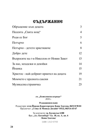 ÑÚÄÚÐÆÀÍÈÅ
Îáðúùåíèå êúì äåöàòà

3

Ïåñåíòà “Ñâÿòà íîù”

4

Ðîäè ñå Áîã

5

Ïåòúð÷î

6

Ïåòúð÷î - äåòåòî õðèñòèÿí÷å

8

Äîáðî äåòå

12

Âúïðîñèòå íà ã-í Íèêîëîâ îò Íîâèÿ Çàâåò

13

Çà âàñ, ìëàäåæè è äåâîéêè

14

Éîàíêà

15

Õðèñòîñ - íàé-äîáðèÿò ïðèÿòåë íà äåöàòà

19

Ìîì÷åòî ñ ïðàçíàòà ñàêñèÿ

21

Ìóçèêàëíà ñòðàíè÷êà

23

ñï. “Áîæåñòâåíè èñêðèöè”
2010 ã.
Ðåäàêöèîíåí åêèï:
Ðåäàêòîðè: îòåö Éîðäàí Êàðàãåîðãèåâ; Êèíà Çëàòåâà, 0431/8 98 01
Ïðåäïå÷àò: “Ñòèêñ & Ìîíèäà Äèçàéí” ÎÎÄ, 0431/6 43 67
Çà êîíòàêòè: ãð. Êàçàíëúê 6100
áóë. “Àë. Áàòåíáåðã” áë. 10, âõ. À, àï. 6
/Êèíà Çëàòåâà/
ISBN 1312-0700

24

 