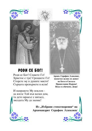 ÐÎÄÈ ÑÅ ÁÎÃ!
Ðîäè ñå Áîã! Ñëàâåòå Ãî!
Õðèñòîñ å òóê! Ñðåùíåòå Ãî!
Ñòîðåòå ìó â äóøèòå ìÿñòî!
Ñúðöàòà ïðåâúðíåòå â ÿñëè!

Àðõèì. Ñåðàôèì /Àëåêñèåâ/,
ïîñâåòèë öåëèÿ ñè æèâîò
íà Áîãà è Ñâåòàòà
Ïðàâîñëàâíà Öúðêâà!
Íåêà ãî îáè÷àìå, Äåöà!

È íàïðàâåòå Ìó ïîêëîí äà âëåçå Òîé âúâ âñåêè äîì,
òà äåòî ìðàêúò å âèòàåë,
çâåçäàòà Ìó äà çàñèÿå!
Èç “Èçáðàíè ñòèõîòâîðåíèÿ” íà
Àðõèìàíäðèò Ñåðàôèì /Àëåêñèåâ/

5

 