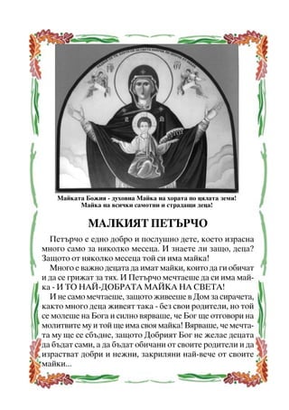 Ìàéêàòà Áîæèÿ - äóõîâíà Ìàéêà íà õîðàòà ïî öÿëàòà çåìÿ!
Ìàéêà íà âñè÷êè ñàìîòíè è ñòðàäàùè äåöà!

ÌÀËÊÈßÒ ÏÅÒÚÐ×Î
Ïåòúð÷î å åäíî äîáðî è ïîñëóøíî äåòå, êîåòî èçðàñíà
ìíîãî ñàìî çà íÿêîëêî ìåñåöà. È çíàåòå ëè çàùî, äåöà?
Çàùîòî îò íÿêîëêî ìåñåöà òîé ñè èìà ìàéêà!
Ìíîãî å âàæíî äåöàòà äà èìàò ìàéêè, êîèòî äà ãè îáè÷àò
è äà ñå ãðèæàò çà òÿõ. È Ïåòúð÷î ìå÷òàåøå äà ñè èìà ìàéêà - È ÒÎ ÍÀÉ-ÄÎÁÐÀÒÀ ÌÀÉÊÀ ÍÀ ÑÂÅÒÀ!
È íå ñàìî ìå÷òàåøå, çàùîòî æèâååøå â Äîì çà ñèðà÷åòà,
êàêòî ìíîãî äåöà æèâåÿò òàêà - áåç ñâîè ðîäèòåëè, íî òîé
ñå ìîëåøå íà Áîãà è ñèëíî âÿðâàøå, ÷å Áîã ùå îòãîâîðè íà
ìîëèòâèòå ìó è òîé ùå èìà ñâîÿ ìàéêà! Âÿðâàøå, ÷å ìå÷òàòà ìó ùå ñå ñáúäíå, çàùîòî Äîáðèÿò Áîã íå æåëàå äåöàòà
äà áúäàò ñàìè, à äà áúäàò îáè÷àíè îò ñâîèòå ðîäèòåëè è äà
èçðàñòâàò äîáðè è íåæíè, çàêðèëÿíè íàé-âå÷å îò ñâîèòå
ìàéêè...
6

 
