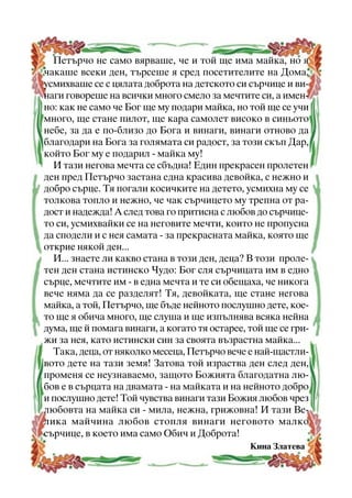 Ïåòúð÷î íå ñàìî âÿðâàøå, ÷å è òîé ùå èìà ìàéêà, íî ÿ
÷àêàøå âñåêè äåí, òúðñåøå ÿ ñðåä ïîñåòèòåëèòå íà Äîìà,
óñìèõâàøå ñå ñ öÿëàòà äîáðîòà íà äåòñêîòî ñè ñúð÷èöå è âèíàãè ãîâîðåøå íà âñè÷êè ìíîãî ñìåëî çà ìå÷òèòå ñè, à èìåííî: êàê íå ñàìî ÷å Áîã ùå ìó ïîäàðè ìàéêà, íî òîé ùå ñå ó÷è
ìíîãî, ùå ñòàíå ïèëîò, ùå êàðà ñàìîëåò âèñîêî â ñèíüîòî
íåáå, çà äà å ïî-áëèçî äî Áîãà è âèíàãè, âèíàãè îòíîâî äà
áëàãîäàðè íà Áîãà çà ãîëÿìàòà ñè ðàäîñò, çà òîçè ñêúï Äàð,
êîéòî Áîã ìó å ïîäàðèë - ìàéêà ìó!
È òàçè íåãîâà ìå÷òà ñå ñáúäíà! Åäèí ïðåêðàñåí ïðîëåòåí
äåí ïðåä Ïåòúð÷î çàñòàíà åäíà êðàñèâà äåâîéêà, ñ íåæíî è
äîáðî ñúðöå. Òÿ ïîãàëè êîñè÷êèòå íà äåòåòî, óñìèõíà ìó ñå
òîëêîâà òîïëî è íåæíî, ÷å ÷àê ñúð÷èöåòî ìó òðåïíà îò ðàäîñò è íàäåæäà! À ñëåä òîâà ãî ïðèòèñíà ñ ëþáîâ äî ñúð÷èöåòî ñè, óñìèõâàéêè ñå íà íåãîâèòå ìå÷òè, êîèòî íå ïðîïóñíà
äà ñïîäåëè è ñ íåÿ ñàìàòà - çà ïðåêðàñíàòà ìàéêà, êîÿòî ùå
îòêðèå íÿêîé äåí...
È... çíàåòå ëè êàêâî ñòàíà â òîçè äåí, äåöà? Â òîçè ïðîëåòåí äåí ñòàíà èñòèíñêî ×óäî: Áîã ñëÿ ñúð÷èöàòà èì â åäíî
ñúðöå, ìå÷òèòå èì - â åäíà ìå÷òà è òå ñè îáåùàõà, ÷å íèêîãà
âå÷å íÿìà äà ñå ðàçäåëÿò! Òÿ, äåâîéêàòà, ùå ñòàíå íåãîâà
ìàéêà, à òîé, Ïåòúð÷î, ùå áúäå íåéíîòî ïîñëóøíî äåòå, êîåòî ùå ÿ îáè÷à ìíîãî, ùå ñëóøà è ùå èçïúëíÿâà âñÿêà íåéíà
äóìà, ùå é ïîìàãà âèíàãè, à êîãàòî òÿ îñòàðåå, òîé ùå ñå ãðèæè çà íåÿ, êàòî èñòèíñêè ñèí çà ñâîÿòà âúçðàñòíà ìàéêà...
Òàêà, äåöà, îò íÿêîëêî ìåñåöà, Ïåòúð÷î âå÷å å íàé-ùàñòëèâîòî äåòå íà òàçè çåìÿ! Çàòîâà òîé èçðàñòâà äåí ñëåä äåí,
ïðîìåíÿ ñå íåóçíàâàåìî, çàùîòî Áîæèÿòà áëàãîäàòíà ëþáîâ å â ñúðöàòà íà äâàìàòà - íà ìàéêàòà è íà íåéíîòî äîáðî
è ïîñëóøíî äåòå! Òîé ÷óâñòâà âèíàãè òàçè Áîæèÿ ëþáîâ ÷ðåç
ëþáîâòà íà ìàéêà ñè - ìèëà, íåæíà, ãðèæîâíà! È òàçè Âåëèêà ìàé÷èíà ëþáîâ ñòîïëÿ âèíàãè íåãîâîòî ìàëêî
ñúð÷èöå, â êîåòî èìà ñàìî Îáè÷ è Äîáðîòà!
Êèíà Çëàòåâà
7

 