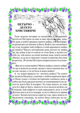 ÏÅÒÚÐ×Î ÄÅÒÅÒÎ
ÕÐÈÑÒÈßÍ×Å
Òàçè ÷óäåñíà èñòîðèÿ çà ìîëèòâèòå è ñáúäíàòèòå
ìå÷òè íà Ïåòúð÷î ñè èìà è ñâîå ïðîäúëæåíèå, äåöà.
Îò äåíÿ, â êîéòî ñðåùíàë ñâîÿòà ìàéêà, òîé âúçòîðæåíî ðàçêàçâàë íà âñè÷êè çà Áîãà, Êîéòî ÷óë ìîëèòâèòå
ìó è ìó ïîäàðèë íàé-äîáðàòà è íàé-êðàñèâàòà ìàéêà
íà çåìÿòà! ×àêàë ñ íåòúðïåíèå äåíÿ, êîãàòî òÿ, ìàéêà
ìó, ùå äîéäå è ùå ãî îòâåäå îò òîçè Äîì, à çàåäíî ñúñ
ñåáå ñè, òîé èñêàë äà âçåìå âñè÷êè äåöà, êîèòî ñèëíî
îáè÷àë, çà äà íå ñå ÷óâñòâàò òúæíè è ñàìîòíè, áåç ñâîè
ðîäèòåëè...È çàòîâà Ïåòúð÷î íåïðåêúñíàòî ãè óòåøàâàë:
- Âèå íå ñå èçìú÷âàéòå! Ìîÿòà ìàéêà å ìíîãî äîáðà!
Àç ùå ÿ ïîìîëÿ äà âçåìå çàåäíî ñ ìåí è âñè÷êè âàñ, çà
äà ñìå çàåäíî, à òÿ äà áúäå è âàøà ìàéêà!
À òÿ, êàêâî ïðàâåëà òÿ - íåãîâòà ìàéêà? Òÿ, êîÿòî
ñå êàçâàëà Íàäåæäà, à âñè÷êè ñ ëþáîâ íàðè÷àëè ïðîñòî Íàäÿ, ñúùî ñ ãîëÿìî íåòúðïåíèå î÷àêâàëà äåíÿ, â
êîéòî ùå áúäå óðåäåíî âñè÷êî çà îñèíîâÿâàíåòî íà äåòåòî é, êîåòî Áîã é ïîäàðèë. Òÿ ñúùî çíàåëà, ÷å òîâà
äåòå é å Äàð îò Áîãà, çàùîòî è òÿ ñå ìîëåëà íà Áîãà äà
é ïîêàæå íàé-äîáðîòî è íàé-ñòðàäàùîòî äåòå â òîçè
Äåòñêè äîì è äà é ãî ïîäàðè, çà äà ãî îáè÷à è ñå ãðèæè
çà íåãî. Çàòîâà ìå÷òàåëà äîðè íà ãëàñ, ïðåä äåöàòà îò
Íåäåëíîòî ó÷èëèùå, íà êîèòî áèëà ó÷èòåëêà ïî âå8

 