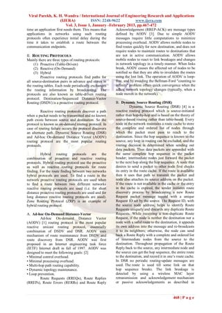Viral Parekh, K. H. Wandra / International Journal of Engineering Research and Applications
                  (IJERA)            ISSN: 2248-9622        www.ijera.com
                     Vol. 3, Issue 1, January -February 2013, pp.467-472
time an application first needs them. This means that   Acknowledgement (RREP-ACK) are message types
applications in networks using such routing             defined by AODV [3]. Due to simple AODV
protocols often experience initial delay during the     messages require little computations to minimize
time it takes to establish a route between the          processing overhead. AODV allows mobile nodes to
communication endpoints.                                find routes quickly for new destination, and does not
                                                        require nodes to maintain routes to destinations that
II. ROUTING PROTOCOLS                                   are not in active communication. AODV allows
Mainly there are three types of routing protocols:      mobile nodes to react to link breakages and changes
     (1) Proactive (Table-Driven)                       in network topology in a timely manner. When links
     (2) Reactive (On-Demand)                           break, AODV causes the affected set of nodes to be
     (3) Hybrid                                         notified so that they are able to invalidate the routes
         Proactive routing protocols find paths for     using the lost link. The operation of AODV is loop-
all source-destination pairs in advance and stores in   free, and by avoiding the Bellman-Ford "counting to
the routing tables. Each node periodically exchanges    infinity" problem offers quick convergence when the
the routing information by broadcasting. The            adhoc network topology changes (typically, when a
protocols are also known as table-driven routing        node moves in the network).
protocol. Destination-Sequenced Distance-Vector
Routing (DSDV) is a proactive routing protocol.         B. Dynamic Source Routing (DSR)
                                                                  Dynamic Source Routing (DSR) [4] is a
         Reactive routing protocols discover a path     reactive routing protocol which is source-initiated
when a packet needs to be transmitted and no known      rather than hop-by-hop and is based on the theory of
path exists between source and destination. So the      source-based routing rather than table-based. Every
protocol is known as on-demand routing protocol. In     node in the network maintains a route cache to store
case of routing failure occurs the protocol discovers   the complete and ordered list of nodes through
an alternate path. Dynamic Source Routing (DSR)         which the packet must pass to reach to the
and Ad-hoc On-demand Distance Vector (AODV)             destination. Since the hop sequence is known to the
routing protocol are the most popular routing           source, any loop in routing can be excluded, and the
protocols.                                              routing decision is determined when sending out
                                                        data packets. Thus data packets are appended with
         Hybrid routing protocols are the               the same complete hop sequence in the packet
combination of proactive and reactive routing           header; intermediate nodes just forward the packet
protocols. Hybrid routing protocol use the proactive    to the next hop along the hop sequence. A node that
as well as reactive routing protocols for route         desires to send a packet to other node first checks
finding. For the route finding between two networks     its entry in the route cache. If the route is available
hybrid protocols are used. To find a route in the       then it uses that path to transmit the packet and
network proactive routing protocols are used when       node also attaches its source address on the packet.
to find a route between two different networks          If the route is not available in the cache or the entry
reactive routing protocols are used (i.e. for short     in the cache is expired, the sender initiates route
distance proactive routing protocols are used and for   discovery process by broadcasting a new Route
long distance reactive routing protocols are used).     Request packet message tagged with a unique
Zone Routing Protocol (ZRP) is an example of            Request ID set by the source. The Request ID, with
hybrid routing protocol.                                the source node address, helps to identify Route
                                                        Requests uniquely and discards any duplicate Route
A. Ad-hoc On-Demand Distance-Vector                     Requests. While receiving a non-duplicate Route
         Ad-hoc On-demand Distance Vector               Request, if the node is neither the destination nor a
(AODV) [1] routing protocol is the most popular         node with a valid route to the destination, it appends
reactive unicast routing protocol, essentially          its own address into the message and re-broadcasts
combination of DSDV and DSR. AODV uses                  it to its neighbors; otherwise, the node can send
mechanism of route maintenance from DSDV and            back a Route Reply with a complete and ordered list
route discovery from DSR. AODV was first                of intermediate nodes from the source to the
proposed in an Internet engineering task force          destination. Throughout propagation of the Route
(IETF) Internet draft in fall of 1997. AODV was         Reply back to the source, any intermediate node and
designed to meet the following goals: [2]               the source can get the hop sequence, the entire route
• Minimal control overhead.                             to the destination, and record it in one’s route cache.
• Minimal processing overhead.                          In DSR no periodic routing-update messages are
• Multi-hop path routing capability.                    used. The route is used till some link on that
• Dynamic topology maintenance.                         hop sequence breaks. The link breakage is
• Loop prevention.                                      detected by using a wireless MAC layer
         Route Requests (RREQs), Route Replies          retransmission and acknowledgement mechanism
(RREPs), Route Errors (RERRs) and Route Reply           or passive acknowledgements as described in



                                                                                                468 | P a g e
 