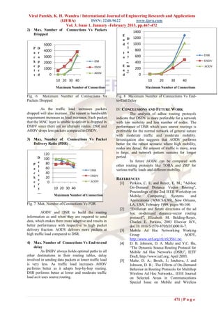 Viral Parekh, K. H. Wandra / International Journal of Engineering Research and Applications
                  (IJERA)            ISSN: 2248-9622        www.ijera.com
                     Vol. 3, Issue 1, January -February 2013, pp.467-472
2) Max. Number of         Connections Vs Packets                       1400
   Dropped                                                   E
                                                                       1200
                                                             n D
            5000                                             d e       1000
    P   D                                                      l
            4000                                               a
                                                                        800
    a   r                                                    t
            3000                                                        600                                        DSR
    c   o                                                    o y
    k   p                                    DSR                                                                   DSDV
            2000                                                        400




                                                                 (
    e   p                                    DSDV            E m                                                   AODV
    t   e
            1000                                             n s
                                                                        200
                                             AODV




                                                                 )
    s   d      0                                             d            0
                    10 20 30 40                                                 10      20     30      40
                    Maximum Number of Connections                              Maximum Number of Connections

Fig. 6 Maximum Number of Connections Vs                  Fig. 8 Maximum Number of Connections Vs End-
Packets Dropped                                          to-End Delay

         As the traffic load increases packets           IV. CONCLUSIONS AND FUTURE WORK
dropped will also increase. The reason is bandwidth                The analysis of adhoc routing protocols
requirement increases as load increases. Each packet     indicate that DSDV is more preferable for a network
that the MAC layer is unable to deliver is dropped in    with low mobility and less number of nodes. The
DSDV since there are no alternate routes. DSR and        performance of DSR which uses source routings is
AODV drops less packets compared to DSDV.                preferable for the normal network of general nature
                                                         with moderate traffic and moderate mobility.
3) Max. Number of Connections Vs Packet                  Investigation also suggests that AODV performs
   Delivery Ratio (PDR)                                  better for the robust scenario where high mobility,
                                                         nodes are dense, the amount of traffic is more, area
            120                                          is large, and network pattern sustains for longer
        D 100                                            period.
        e                                                          In future AODV can be compared with
    P      80
        l                                                other routing protocols like TORA and ZRP for
    a      60                                            various traffic loads and different mobility.
        i                                 DSR
    c      40
        v                                 DSDV
    k      20                                            REFERENCES
        e                                 AODV
    e
        r
            0                                              [1]       Perkins, C. E. and Royer, E. M.; "Ad-hoc
    t                                                                On-Demand Distance Vector Routing",
        y          10 20 30 40
        …                                                            Proceedings of the 2nd IEEE Workshop on
                   Maximum Number of Connections                     Mobile       Computing      Systems     and
                                                                     Applications (WMCSA.99), New Orleans,
Fig. 7 Max. Number of Connections Vs PDR                             LA, USA, February 1999, pages 90-100.
                                                           [2]       “Evolution and future directions of the ad
          AODV and DSR to build the routing                          hoc on-demand distance-vector routing
information as and when they are required to send                    protocol”, Elizabeth M. Belding-Royer,
data, which makes them more adaptive and results in                  Charles E. Perkins, 2003 Elsevier B.V,
better performance with respective to high packet                    doi:10.1016/S1570-8705(03)00016-7.
delivery fraction. AODV delivers more packets at           [3]       Mobile Ad Hoc Networking Working
high traffic load compared to DSR.                                   Group                –               AODV,
                                                                     http://www.ietf.org/rfc/rfc3561.txt.
4) Max. Number of Connections Vs End-to-end                [4]       D. B. Johnson, D. A. Maltz and Y.C. Hu,
    delay                                                            “The Dynamic Source Routing Protocol for
          As DSDV always holds optimal paths to all                  Mobile Ad Hoc Networks (DSR)”, IETF
other destinations in their routing tables, delay                    Draft, http://www.ietf.org, April 2003.
involved in sending data packets at lower traffic load     [5]       Maltz, D. A.; Broch, J.; Jetcheva, J. and
is very less. As traffic load increases AODV                         Johnson, D. B.; .The Effects of On-Demand
performs better as it adopts hop-by-hop routing.                     Behavior in Routing Protocols for Multihop
DSR performs better at lower and moderate traffic                    Wireless Ad Hoc Networks., IEEE Journal
load as it uses source routing.                                      on Selected Areas in Communications
                                                                     Special Issue on Mobile and Wireless



                                                                                                 471 | P a g e
 